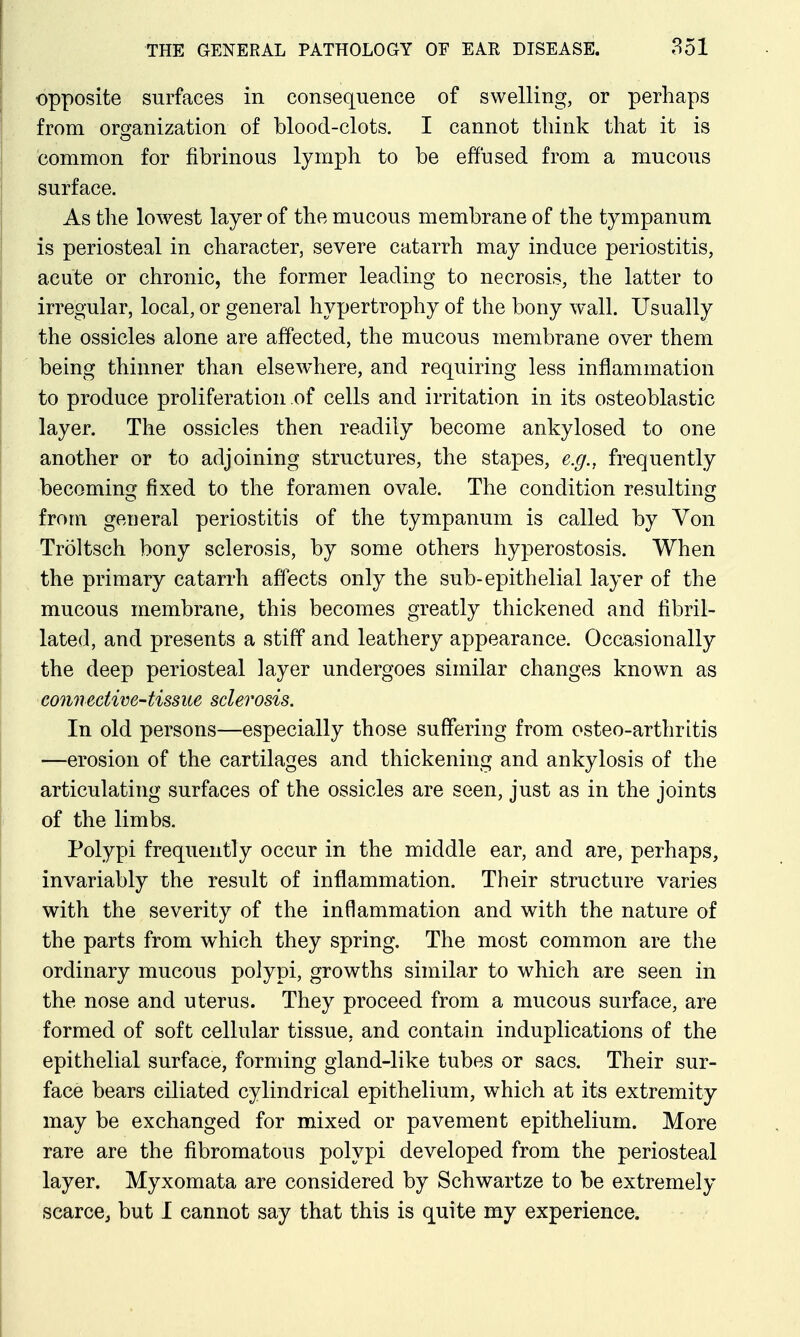 opposite surfaces in consequence of swelling, or perhaps from orsjanization of blood-clots. I cannot think that it is common for fibrinous lymph to be effused from a mucous surface. As the lowest layer of the mucous membrane of the tympanum is periosteal in character, severe catarrh may induce periostitis, acute or chronic, the former leading to necrosis, the latter to irregular, local, or general hypertrophy of the bony wall. Usually the ossicles alone are affected, the mucous membrane over them being thinner than elsewhere, and requiring less inflammation to produce proliferation of cells and irritation in its osteoblastic layer. The ossicles then readily become ankylosed to one another or to adjoining structures, the stapes, e.g., frequently becoming fixed to the foramen ovale. The condition resulting from general periostitis of the tympanum is called by Von Troltsch bony sclerosis, by some others hyperostosis. When the primary catarrh affects only the sub-epithelial layer of the mucous membrane, this becomes greatly thickened and fibril- lated, and presents a stiff and leathery appearance. Occasionally the deep periosteal layer undergoes similar changes known as ' connective-tissue sclerosis. In old persons—especially those suffering from osteo-arthritis —erosion of the cartilages and thickening and ankylosis of the articulating surfaces of the ossicles are seen, just as in the joints of the limbs. Polypi frequently occur in the middle ear, and are, perhaps, invariably the result of inflammation. Their structure varies with the severity of the inflammation and with the nature of the parts from which they spring. The most common are the ordinary mucous polypi, growths similar to which are seen in the nose and uterus. They proceed from a mucous surface, are formed of soft cellular tissue, and contain induplications of the epithelial surface, forming gland-like tubes or sacs. Their sur- face bears ciliated cylindrical epithelium, which at its extremity may be exchanged for mixed or pavement epithelium. More rare are the fibromatous polypi developed from the periosteal layer. Myxomata are considered by Schwartze to be extremely scarce, but I cannot say that this is quite my experience.