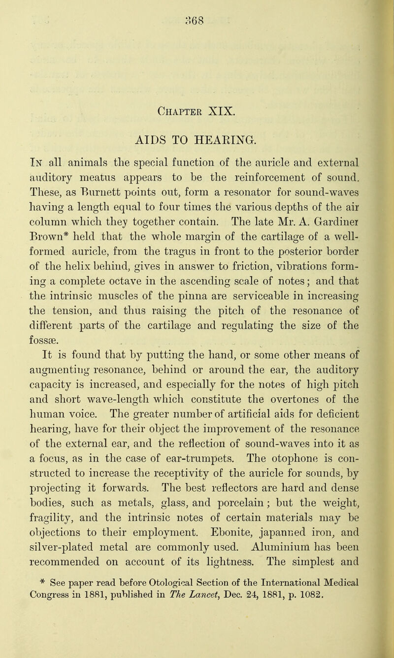 AIDS TO HEAEIXa. In all animals the special function of the auricle and external auditory meatus appears to be the reinforcement of sound. These, as Burnett points out, form a resonator for sound-waves having a length equal to four times the various depths of the air column which they together contain. The late Mr. A. Gardiner Brown* held that the whole margin of the cartilage of a well- formed auricle, from the tragus in front to the posterior border of the helix behind, gives in answer to friction, vibrations form- ing a complete octave in the ascending scale of notes; and that the intrinsic muscles of the pinna are serviceable in increasing the tension, and thus raising the pitch of the resonance of different parts of the cartilage and regulating the size of the fossae. It is found that by putting the hand, or some other means of augmenting resonance, behind or around the ear, the auditory capacity is increased, and especially for the notes of high pitch and short wave-length which constitute the overtones of the human voice. The greater number of artificial aids for deficient hearing, have for their object the improvement of the resonance of the external ear, and the reflection of sound-waves into it as a focus, as in the case of ear-trumpets. The otophone is con- structed to increase the receptivity of the auricle for sounds, by projecting it forwards. The best reflectors are hard and dense bodies, such as metals, glass, and porcelain; but the weight, fragility, and the intrinsic notes of certain materials may be objections to their employment. Ebonite, japanned iron, and silver-plated metal are commonly used. Aluminium has been recommended on account of its lightness. The simplest and See paper read before Otological Section of the International Medical Congress in 1881, published in The Lancet, Dec. 24, 1881, p. 1082.