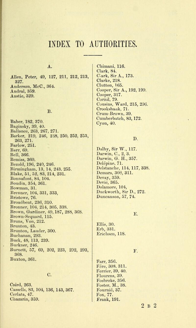 INDEX TO AUTHORITIES. Allen, Peter, 49, 127, 211, 212,213, 327. Anderson, MeC, 364. Andral, 359. Anstie, 329. B. Baber, 182, 370. Baginsky, 39, 40. Ballance, 263, 267, 271. Barker, 219, 246, 2i8, 250, 252, 258, 263, 271. Barlow, 251. Barr, 69. Bell, 366. Bemiss, 360. Bezold, 196, 240, 246. Birrainorliam, 13, 14, 243, 255. Blake, 51, 52, 83, 214, 231. Bonnafont, 84, 104. Boudin, 354, 361. Bowman, 31. Brenner, 104, 331, 333, Bristowe, 76. Broadbent, 236, 310. Bronner, 104, 214, 305, 338. Brown, Glardiner, 49,187, 288, 368. Brown-Sequard, 115. Bruns, Von, 212. Brunton, 43. Brunton, Lauder, 300. Buchanan, 293. Buck, 48, 113, 239. Burkner, 246. Burnett, 57, 69, 202, 223, 292, 293, 368. Buxton, 361. C. Caird, 263. Cassells, 83, 104, 136, 143, 367. Cerlata, 47. Chazarin, 359. Chimani, 116. Clark, 84. Clark, Sir A., 173. Clarke, 218. Clutton, 165. Cooper, Sir A., 192, 199. Cooper, 317. Cornil, 79. Cousins, Ward, 215, 296. Crookshauk, 71. Crum-Brown, 39. Cumberbatch, 83,172. Cjon, 40. D. Dalby, Sir W., 117. Darwin, C, 2, 3. Darwin, a. H., 357. Delepine, 71. Delstanche, 114, 117, 338. Demars, 308, 311. Devay, 359. Devic, 365, Dolamore, 101, Duckworth, Sir D., 272. Duncanson, 57, 74. E. Ellis, 30. Erb, 331. Erichseu, 118. Farr, 356. Fere, 308, 311. Ferrier, 39, 40. Flourens, 39. Fosbroke, 356. Foster, M., 38. Fournie, 37. Fox, 77. Erank, 191.