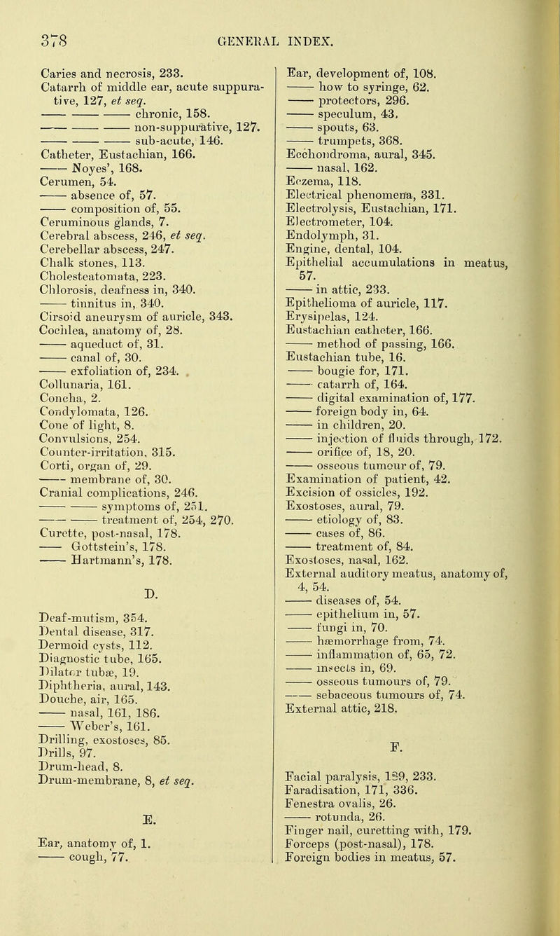 Caries and necrosis, 233. Catarrh of middle ear, acute sup] tive, 127, et seq. clironic, 158. non-suppurative, sub-acute, 146. Catheter, Eustachian, 166. Noyes', 168. Cerumen, 54. ■ absence of, 57. composition of, 55. Ceruminous glands, 7. Cerebral abscess, 246, et seq. Cerebellar abscess, 247. Chalk stones, 113. Cholesteatomata, 223. Chlorosis, deafness in, 340. tinnitus in, 340. Cirsoid aneurysm of auricle, 343. Cochlea, anatomy of, 28. • ■ aqueduct of, 31. canal of, 30. • exfoliation of, 234. , Collunaria, 161. Concha, 2. Condylomata, 126. Cone of light, 8. Convulsions, 254. Counter-irritation, 315. Corti, organ of, 29. membrane of, 30. Cranial complications, 246. symptoms of, 251. treatment of, 254, 270. Curette, post-nasal, 178. Gottstein's, 178. Hartmann's, 178. D. Deaf-mutism, 354. Dental disease, 317. Dermoid cysts, 112. Diagnostic tube, 165. Dilator tuba?, 19. Diphtheria, aural, 143. Douche, air, 165. nasal, 161, 186. Weber's, 161. Drilling, exostoses, 85. Drills, 97. Drum-head, 8, Drum-membrane, 8, et seq. E. Ear, anatomy of, 1. cough, 77. Ear, development of, 108. how to syringe, 62. protectors, 296. speculum, 43, spouts, 63. trumpets, 368. Eechondroma, aural, 345. nasal, 162. Eczema, 118. Electrical phenomena, 331. Electrolysis, Eustachian, 171. Electrometer, 104. Endolymph, 31. Engine, dental, 104. Epithelial accumulations in meatus, 57. in attic, 233. Epithelioma of auricle, 117. Erysipelas, 124. Eustachian catheter, 166. method of passing, 166. Eustachian tube, 16. bougie for, 171. catarrh of, 164. digital examination of, 177. foreign body in, 64. —— in children, 20. injection of fluids through, 172. orifice of, 18, 20. osseous tumour of, 79. Examination of patient, 42. Excision of ossicles, 192. Exostoses, aural, 79. etiology of, 83. cases of, 86. treatment of, 84. Exostoses, na<sal, 162. External auditory meatus, anatomy of, 4, 54. diseases of, 54. epithelium in, 57. fungi in, 70. hsemorrhage from, 74. infl.ammation of, 65, 72. msecLs in, 69. osseous tumours of, 79. sebaceous tumours of, 74. External attic, 218. F. Facial paralysis, 1S9, 233. Faradisation, 171, 336. Fenestra ovalis, 26. rotunda, 26. Finger nail, curetting vrith, 179. Forceps (post-nasal), 178. Foreign bodies in meatus, 57.