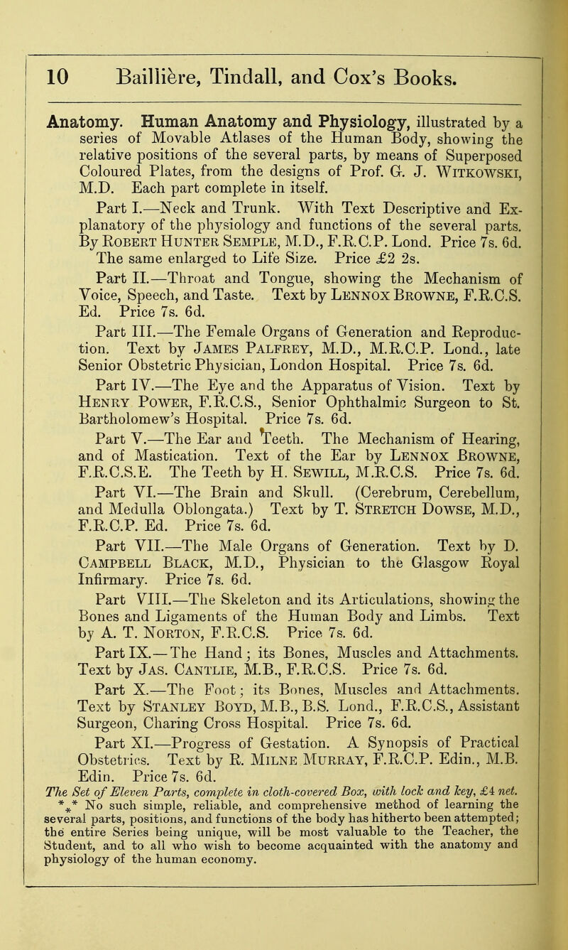 Anatomy. Human Anatomy and Physiology, illustrated by a series of Movable Atlases of the Human Body, showing the relative positions of the several parts, by means of Superposed Coloured Plates, from the designs of Prof. G-. J. Witkowski, M.D. Each part complete in itself. Part I.—Neck and Trunk. With Text Descriptive and Ex- planatory of the physiology and functions of the several parts. By Egbert Hunter Semple, M.D., F.E.C.P. Lond. Price 7s. 6d. The same enlarged to Life Size. Price £2 2s. Part n.—Throat and Tongue, showing the Mechanism of Voice, Speech, and Taste. Text by Lennox Browne, F.R.C.S. Ed. Price 7s. 6d. Part III.—The Female Organs of Generation and Reproduc- tion. Text by James Palfrey, M.D., M.R.C.P. Lond., late Senior Obstetric Physician, London Hospital. Price 7s. 6d. Part IV.—The Eye and the Apparatus of Vision. Text by Henry Power, F.R.C.S., Senior Ophthalmic Surgeon to St. Bartholomew's Hospital. Price 7s. 6d. Part V.—The Ear and ^eeth. The Mechanism of Hearing, and of Mastication. Text of the Ear by Lennox Browne, F.R.C.S.E. The Teeth by H. Sewill, M.E.C.S. Price 7s. 6d. Part VT.—The Brain and Skull. (Cerebrum, Cerebellum, and Medulla Oblongata.) Text by T. Stretch Dowse, M.D., F.R.C.P. Ed. Price 7s. 6d. Part VII.—The Male Organs of Generation. Text by D. Campbell Black, M.D., Physician to the Glasgow Royal Infirmary. Price 7 s. 6d. Part VIII.—The Skeleton and its Articulations, showin.i^ the Bones and Ligaments of the Human Body and Limbs. Text by A. T. Norton, F.R.C.S. Price 7s. 6d. Part IX.—The Hand; its Bones, Muscles and Attachments. Text by Jas. Cantlie, M.B., F.R.C.S. Price 7s. 6d. Part X.—The Foot; its Bones, Muscles and Attachments. Text by Stanley Boyd, M.B., B.S. Lond., F.R.C.S., Assistant Surgeon, Charing Cross Hospital. Price 7s. 6d. Part XI.—Progress of Gestation. A Synopsis of Practical Obstetrics. Text by R. Milne Murray, F.R.C.P. Edin., M.B. Edin. Price 7s. 6d. The Set of Eleven Parts, complete in cloth-covered Box, with loch and hey, £4 net. No such simple, reliable, and comprehensive method of learning the several parts, positions, and functions of the body has hitherto been attempted; the entire Series being unique, will be most valuable to the Teacher, the Student, and to all who wish to become acquainted with the anatomy and physiology of the human economy.