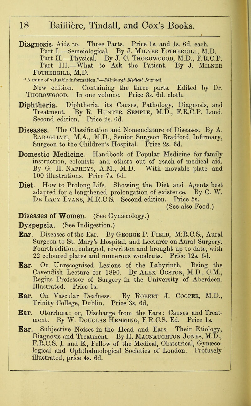 Diagnosis, Aids to. Three Parts. Price Is. and Is. 6d. each. Part I.—Semeiological. By J. Milner Fothergill, M.D. Part II.—Physical. By J. C. Thorowgood, M.D., F.R.C.P. Part III.—What to Ask the Patient. By J. Milner Fothergill, M.D.  A mine of valuable information.—Edinburgh Medical Journal. New edition. Containing the three parts. Edited by Dr. Thorowgood. In one volume. Price 3s. 6d. cloth. Diphtheria. Diphtheria, its Causes, Pathology, Diagnosis, and Treatment. By R. Hunter Semple, M.D., F.R.C.P. Lond. Second edition. Price 2s. 6d. Diseases. The Classification and Nomenclature of Diseases. By A. Rabagliati, M.A., M.D., Senior Surgeon Bradford Infirmary, Surgeon to the Children's Hospital. Price 2s. 6d. Domestic Medicine. Handbook of Popular Medicine for family instruction, colonists and others out of reach of medical aid. By Gr. H. Napheys, A.M., M.D. With movable plate and 100 illustrations. Price 7s. 6d. Diet. How to Prolong Life. Showing the Diet and Agents best adapted for a lengthened prolongation of existence. By C. W. De Lacy Evans, M.R.C.S. Second edition. Price 5s. (See also Food.) Diseases of Women. (See Gynaecology.) Dyspepsia. (See Indigestion.) Ear. Diseases of the Ear. By George P. Field, M:R.C.S., Aural Surgeon to St. Mary's Hospital, and Lecturer on Aural Surgery. Fourth edition, enlarged, rewritten and brought up to date, with 22 coloured plates and numerous woodcuts. Price 12s. 6d. Ear. On Unrecognised Lesions of the Labyrinth. Being the Cavendish Lecture for 1890. By Alex Ogston, M.D., CM., Regius Professor of Surgery in the University of Aberdeen. Illustrated. Price Is. Ear. On Vascular Deafness. By Robert J. Cooper, M.D., Trinity College, Dublin. Price 3s. 6d. Ear. Otorrhoea; or. Discharge from the Ears: Causes and Treat- ment. By W. Douglas Hemming, F.R.C.S. Ed. Price Is. Ear. Subjective Noises in the Head and Ears. Their Etiology, Diagnosis and Treatment. By H. Macnaughton Jones, M.D., F.R.C.S. I. and E., Fellow of the Medical, Obstetrical, Gynaeco- logical and Ophthalmological Societies of London. Profusely illustrated, price 4s. 6d.