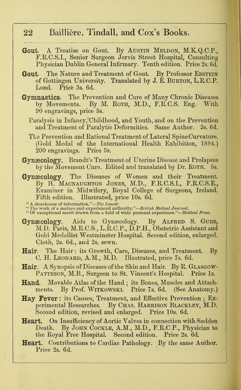 Gout. A Treatise on Gout. By Austin Meldon, M.K.Q.C.P., F.R.C.S.I., Senior Surgeon Jervis Street Hospital, Consulting Physician Dublin General Infirmary. Tenth edition. Price 2s. 6d. Gout. The Nature and Treatment of Goat. By Professor Ebstein of Gottingen University. Translated by J. E. Bukton, L.R.C.P. Lond. Price 3s. 6d. Gymnastics. The Prevention and Cure of Many Chronic Diseases by Movements. By M. EoTH, M.D., F.R.C.S. Eng. With 90 engravings, price 5s. Paralysis in Infancy/Childhood, and Youth, and on the Prevention and Treatment of Paralytic Deformities. Same Author. 3s. 6d. The Prevention and Rational Treatment of Lateral Spine Curvature. (Gold Medal of the International Health Exhibition, 1884.) 200 engravings. Price 5s. Gynaecology. Brandt's Treatment of Uterine Disease and Prolapsus by the Movement Cure. Edited and translated by Dr. Roth. 6s. Gynaecology. The Diseases of Women and their Treatment. By H. Macnaughton Jones, M.D., F.R.C.S.I., F.R.C.S.E., Examiner in Midwifery, Royal College of Surgeons, Ireland. Fifth edition. Illustrated, price 10s. 6d.  A storehouse of information.—The Lancet.  The work of a mature and experienced authority.—British Medical Journal.  Of exceptional merit drawn from a field of wide personal experience.—Medical Press. Gynaecology. Aids to Gynsecology. By Alfred S. Gubb, M.D. Paris, M.R.C.S., L.R.C.P., D.P.H., Obstetric Assistant and Gold Medallist Westminster Hospital. Second edition, enlarged. Cloth, 2s. 6d., and 2s. sewn. Hair. The Hair : its Growth, Care, Diseases, and Treatment. By C. H. Leonard, A.M., M.D. Illustrated, price 7s. 6d. Hair. A Synopsis of Diseases of the Skin and Hair. By R. Glasgow- Patteson, M.B., Surgeon to St. Vincent's Hospital. Price Is. Hand. Movable Atlas of the Hand ; its Bones, Muscles and Attach- ments. By Prof. WiTKOWSKi. Price 7s. 6d. (See Anatomy.) Hay Fever: its Causes, Treatment, and Effective Prevention ; Ex- perimental Researches. By Chas. Harrison Blackley, M.D. Second edition, revised and enlarged. Price 10s. 6d. Heart. On Insufficiency of Aortic Valves in connection with Sudden Death. By John Cockle, A.M., M.D., F.R.C.P., Physician to the Royal Free Hospital. Second edition. Price 2s. 6d. Heart. Contributions to Cardiac Pathology. By the same Author. Price 2s. 6d.