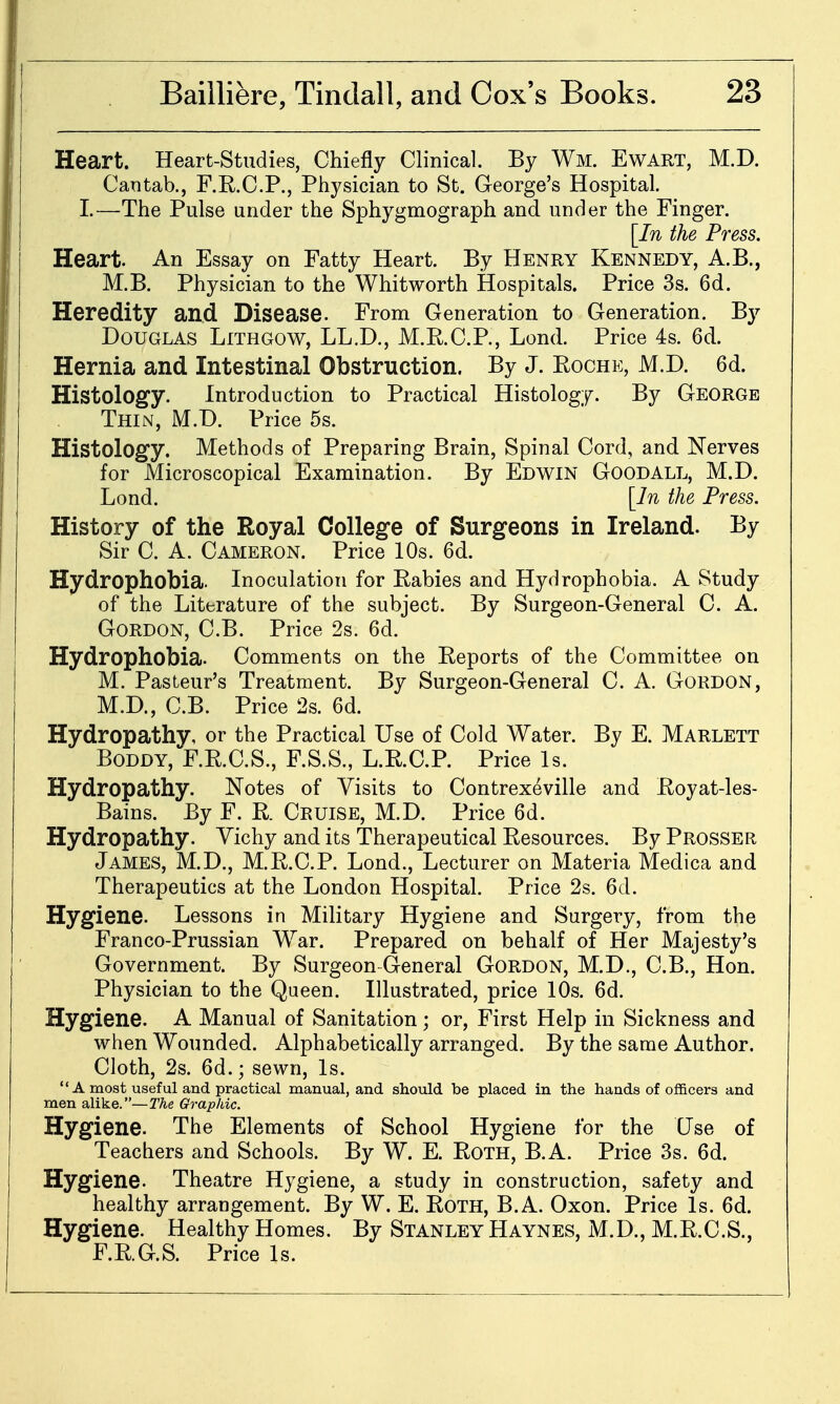 Heart. Heart-Studies, Chiefly Clinical. By Wm. Ewart, M.D. Cantab., F.R.C.P., Physician to St. George's Hospital. I.—The Pulse under the Sphygmograph and under the Finger. [In the Press. Heart. An Essay on Fatty Heart. By Henry Kennedy, A.B., M.B. Physician to the Whitworth Hospitals. Price 3s. 6d. Heredity and Disease. From Generation to Generation. By Douglas Lithgow, LL.D., M.R.C.P., Lond. Price 4s. 6d. Hernia and Intestinal Obstruction. By J. Roche, M.D. 6d. Histology. Introduction to Practical Histology. By George Thin, M.D. Price 5s. Histology. Methods of Preparing Brain, Spinal Cord, and Nerves for Microscopical Examination. By Edwin Good all, M.D. Lond. [In the Press. History of the Royal College of Surgeons in Ireland. By Sir C. A. Cameron. Price 10s. 6d. Hydrophobia. Inoculation for Rabies and Hydrophobia. A Study of the Literature of the subject. By Surgeon-General C. A. Gordon, C.B. Price 2s. 6d. Hydrophobia. Comments on the Reports of the Committee on M. Pasteur's Treatment. By Surgeon-General C. A. Gordon, M.D., C.B. Price 2s. 6d. Hydropathy, or the Practical Use of Cold Water. By E. Marlett BoDDY, F.R.C.S., F.S.S., L.R.C.P. Price Is. Hydropathy. Notes of Visits to Contrexeville and Royat-les- Bains. By F. R. Cruise, M.D. Price 6d. Hydropathy. Vichy and its Therapeutical Resources. By Prosser James, M.D., M.R.C.P. Lond., Lecturer on Materia Medica and Therapeutics at the London Hospital. Price 2s. 6d. Hygiene. Lessons in Military Hygiene and Surgery, from the Franco-Prussian War. Prepared on behalf of Her Majesty's Government. By Surgeon-General Gordon, M.D., C.B., Hon. Physician to the Queen. Illustrated, price 10s. 6d. Hygiene. A Manual of Sanitation; or. First Help in Sickness and when Wounded. Alphabetically arranged. By the same Author. Cloth, 2s. 6d.; sewn. Is. A most useful and practical manual, and should be placed in the hands of officers and men alike.—2%e Graphic. Hygiene. The Elements of School Hygiene for the Use of Teachers and Schools. By W. E. Roth, B.A. Price 3s. 6d. Hygiene. Theatre Hygiene, a study in construction, safety and healthy arrangement. By W. E. Roth, B.A. Oxon. Price Is. 6d. Hygiene. Healthy Homes. By Stanley Haynes, M.D., M.R.C.S., F.R.G.S. Price Is.