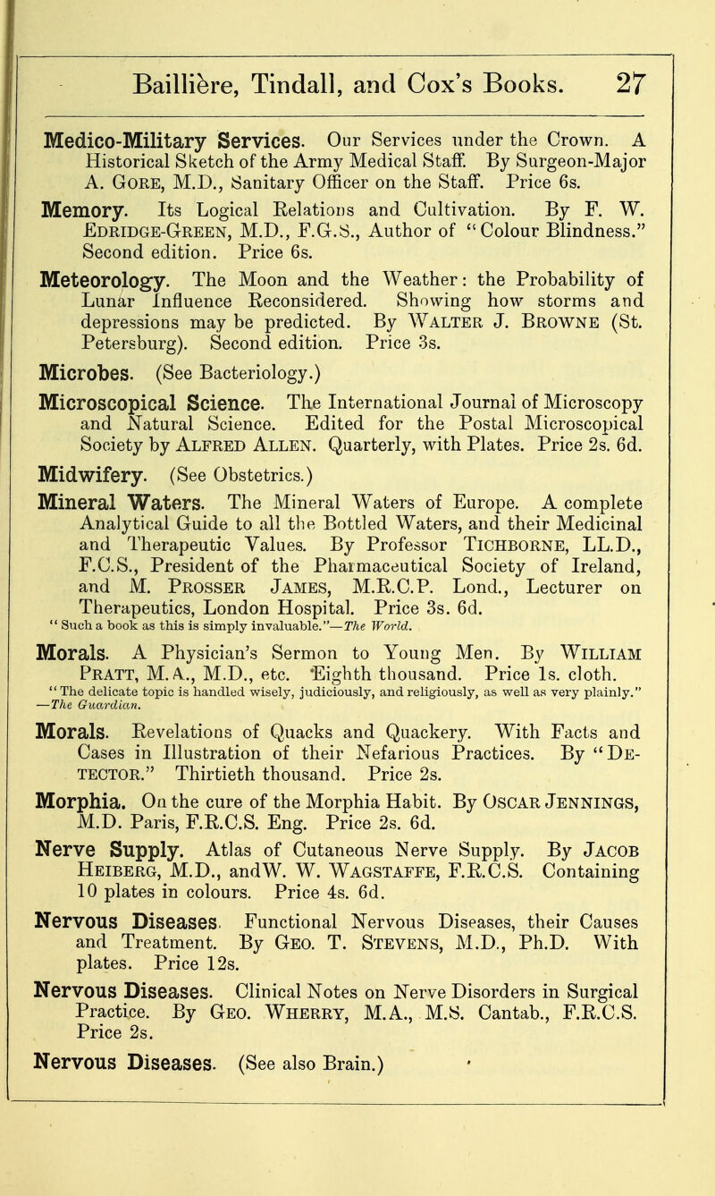 Medico-Military Services. Our Services under the Crown. A Historical Sketch of the Army Medical Staff. By Surgeon-Major A. Gore, M.D., Sanitary Officer on the Staff. Price 6s. Memory. Its Logical EelatioDs and Cultivation. By F. W. Edridge-GtREEN, M.D., F.G.S., Author of Colour Blindness. Second edition. Price 6s. Meteorology. The Moon and the Weather: the Probability of Lunar Influence Reconsidered. Showing how storms and depressions may be predicted. By Walter J. Browne (St. Petersburg). Second edition. Price -Ss. Microbes. (See Bacteriology.) Microscopical Science. The International Journal of Microscopy and Natural Science. Edited for the Postal Microscopical Society by Alfred Allen. Quarterly, with Plates. Price 2s. 6d. Midwifery. (See Obstetrics.) Mineral Waters. The Mineral Waters of Europe. A complete Analytical Guide to all the Bottled Waters, and their Medicinal and Therapeutic Values. By Professor TiCHBORNE, LL.D., F.C.S., President of the Pharmaceutical Society of Ireland, and M. Prosser James, M.E.C.P. Lond., Lecturer on Therapeutics, London Hospital. Price 3s. 6d.  Such a book as this is simply invaluable.—The World. Morals. A Physician's Sermon to Young Men. By William Pratt, M.A., M.D., etc. 'Eighth thousand. Price Is. cloth.  The delicate topic is handled wisely, judiciously, and religiously, as well as very plainly. —The Guardian. Morals. Eevelations of Quacks and Quackery. With Facts and Cases in Illustration of their Nefarious Practices. By De- tector. Thirtieth thousand. Price 2s. Morphia. On the cure of the Morphia Habit. By OscAR Jennings, M.D. Paris, F.R.C.S. Eng. Price 2s. 6d. Nerve Supply. Atlas of Cutaneous Nerve Supply. By Jacob Heiberg, M.D., andW. W. Wagstaffe, F.R.C.S. Containing 10 plates in colours. Price 4s. 6d. Nervous Diseases. Functional Nervous Diseases, their Causes and Treatment. By Geo. T. Stevens, M.D., Ph.D. With plates. Price 12s. Nervous Diseases. Clinical Notes on Nerve Disorders in Surgical Practice. By Geo. Wherry, M.A., M.S. Cantab., F.R.C.S. Price 2s. Nervous Diseases. (See also Brain.)