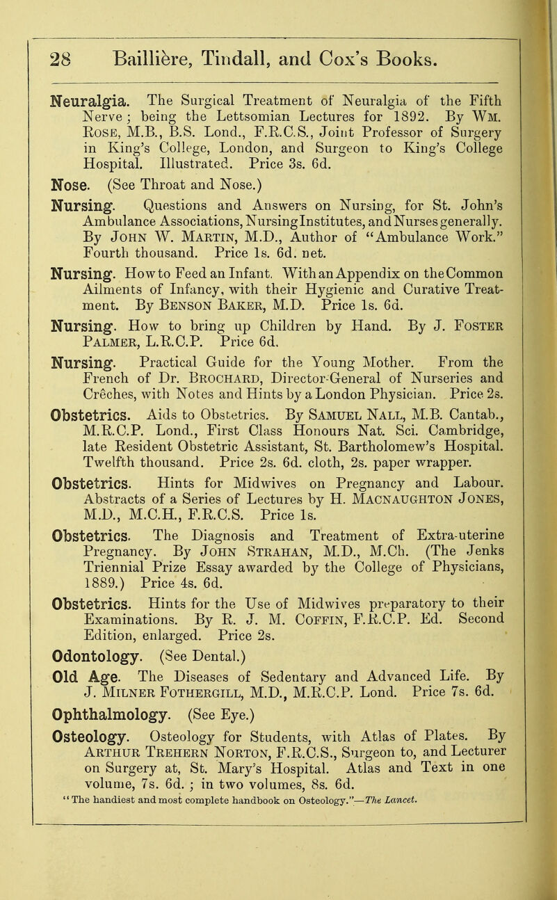 Neuralgia. The Surgical Treatment of Neuralgia of the Fifth Nerve ; being the Lettsomian Lectures for 1892. By Wm. EoSE, M.B., B.S. Lond., F.RC.S., Joint Professor of Surgery in King's College, London, and Surgeon to King's College Hospital. Illustrated. Price 3s. 6d. Nose. (See Throat and Nose.) Nursing. Questions and Answers on Nursing, for St. John's Ambulance Associations, Nursing Institutes, and Nurses generally. By John W. Martin, M.D., Author of Ambulance Work. Fourth thousand. Price Is. 6d. net. Nursing. How to Feed an Infant, Withan Appendix on the Common Ailments of Infancy, with their Hygienic and Curative Treat- ment. By Benson Baker, M.D. Price Is. 6d. Nursing. How to brinsj up Children by Hand. By J. Foster Palmer, L.RC.P. Price 6d. Nursing. Practical Guide for the Young Mother. From the French of Dr. Brochard, Director-General of Nurseries and Creches, with Notes and Hints by a London Physician. Price 2s. Obstetrics. Aids to Obstetrics. By Samuel Nall, M.B. Cantab., M.R.C.P. Lond., First Class Honours Nat. Sci. Cambridge, late Resident Obstetric Assistant, St. Bartholomew's Hospital. Twelfth thousand. Price 2s. 6d. cloth, 2s. paper wrapper. Obstetrics. Hints for Midwives on Pregnancy and Labour. Abstracts of a Series of Lectures by H. Macnaughton Jones, M.D., M.C.H., F.R.C.S. Price Is. Obstetrics. The Diagnosis and Treatment of Extra-uterine Pregnancy. By John Strahan, M.D., M.Ch. (The Jenks Triennial Prize Essay awarded by the College of Physicians, 1889.) Price 4s. 6d. Obstetrics. Hints for the Use of Midwives preparatory to their Examinations. By R. J. M. Coffin, F.R.C.P. Ed. Second Edition, enlarged. Price 2s. Odontology. (See Dental.) Old Age. The Diseases of Sedentary and Advanced Life. By J. MiLNER Fothergill, M.D., M.R.C.P. Lond. Price 7s. 6d. Ophthalmology. (See Eye.) Osteology. Osteology for Students, with Atlas of Plates. By Arthur Trehern Norton, F.R.O.S., Surgeon to, and Lecturer on Surgery at, St. Mary's Hospital. Atlas and Text in one volume, 7s. 6d. ; in two volumes, 8s. 6d. The handiest and most complete handbook on Osteology.—The. Lancet.