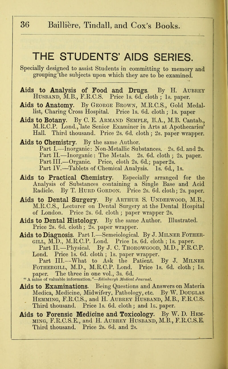 THE STUDENTS' AIDS SERIES. Specially designed to assist Students in committing to memory and grouping/the subjects upon which they are to be examined. Aids to Analysis of Food and Drugs. By H. Aubrey Husband, M.B., F.E.C.S. Price Is. 6d. cloth ; Is. paper. Aids to Anatomy. By George Brown, M.E.C.S., Gold Medal- list, Charing Cross Hospital. Price Is. 6d. cloth; Is. paper Aids to Botany. By C. E. Arm and Semple, B.A., M.B. Cantab., M.E.C.P. Lond.jlate Senior Examiner in Arts at Apothecaries' Hall. Third thousand. Price 2s. 6d. cloth; 2s. paper wrapper. Aids to Chemistry. By the same Author. Part I.—Inorganic: Non-Metallic Substances. 2s. 6d. and 2s. Part II.—Inorganic : The Metals. 2s. 6d. cloth ; 2s. paper. Part III.—Organic. Price, cloth 2s. 6d.j paper 2s. Part IV.—Tablets of Chemical Analysis. Is. 6d., Is. Aids to Practical Chemistry. Especially arranged for the Analysis of Substances containing a Single Base and Acid Eadicle. By T. HuRD Gordon. Price 2s. 6d. cloth; 2s. paper. Aids to Dental Surgery. By Arthur S. Underwood, M.B., M.E.C.S., Lecturer on Dental Surgery at the Dental Hospital of London. Price 2s. 6d. cloth ; paper wrapper 2s. Aids to Dental Histology. By the same Author. Illustrated. Price 2s. 6d. cloth; 2s. paper wrapper. Aids to Diagnosis. Part T.—Semeiological. By J. Milner Fother- GILL, M.D., M.E.C.P. Lond. Price Is. 6d. cloth ; Is. paper. Part IL—Physical. By J. C. Thorowgood, M.D., F.E.C.P. Lond. Price Is. 6d. cloth ; Is. paper wrapper. Part III.—What to Ask the Patient. By J. Milner FOTHERGILL, M.D., M.E.C.P. Lond. Price Is. 6d. cloth; Is. paper. The three in one vol., 3s. 6d.  A mine of valuable information.—Edinhurgh Medical Journal. Aids to Examinations. Being Questions and Answers on Materia Medica, Medicine, Midwifery, Pathology, etc. By W. Douglas Hemming, F.E.C.S., and H. Aubrey Husband, M.B., F.E.C.S. Third thousand. Price Is. 6d. cloth; and Is. paper. Aids to Forensic Medicine and Toxicology. By W. D. Hem- ming, F.E.C.S.E., and H. Aubrey Husband, M.B., F.E.C.S.E. Third thousand. Price 2s. 6d. and 2s.