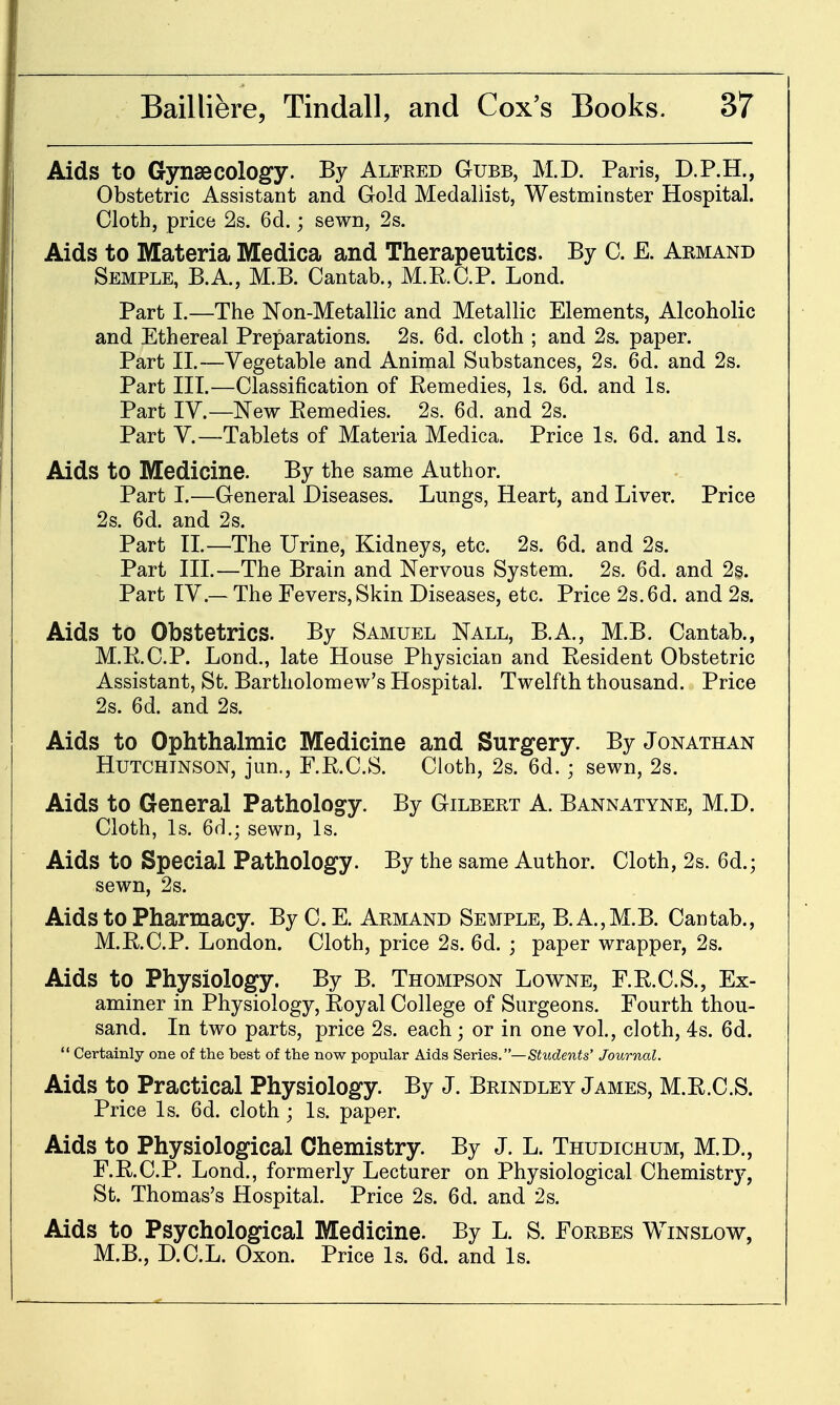 Aids to Gynsecology. By Alfred Gubb, M.D. Paris, D.P.H., Obstetric Assistant and Gold Medallist, Westminster Hospital. Cloth, price 2s. 6d.; sewn, 2s. Aids to Materia Medica and Therapeutics. By C. E. Armand Semple, B.A., M.B. Cantab., M.RC.P. Lond. Part I.—The Non-Metallic and Metallic Elements, Alcoholic and Ethereal Preparations. 2s. 6d. cloth ; and 2s. paper. Part II.—Vegetable and Animal Substances, 2s. 6d. and 2s. Part III.—Classification of Eemedies, Is. 6d. and Is. Part IV.—New Eemedies. 2s. 6d. and 2s. Part v.—Tablets of Materia Medica. Price Is. 6d. and Is. Aids to Medicine. By the same Author. Part I.—General Diseases. Lungs, Heart, and Liver. Price 2s. 6d. and 2s. Part II.—The Urine, Kidneys, etc. 2s. 6d. and 2s. Part III.—The Brain and Nervous System. 2s. 6d. and 2s. Part IV.— The Fevers, Skin Diseases, etc. Price 2s. 6d. and 2s. Aids to Obstetrics. By Samuel Nall, B.A., M.B. Cantab., M.RC.P. Lond., late House Physician and Resident Obstetric Assistant, St. Bartholomew's Hospital. Twelfth thousand. Price 2s. 6d. and 2s. Aids to Ophthalmic Medicine and Surgery. By Jonathan Hutchinson, jun., F.RC.S. Cloth, 2s. 6d.; sewn, 2s. Aids to General Pathology. By Gilbert A. Bannatyne, M.D. Cloth, Is. 6d.; sewn. Is. Aids to Special Pathology. By the same Author. Cloth, 2s. 6d,; sewn, 2s. Aids to Pharmacy. By C.E. Armand Semple, B.A.,M.B. Cantab., M.RC.P. London. Cloth, price 2s. 6d. ; paper wrapper, 2s. Aids to Physiology. By B. Thompson Lowne, F.R.C.S., Ex- aminer in Physiology, Eoyal College of Surgeons. Fourth thou- sand. In two parts, price 2s. each; or in one vol., cloth, 4s. 6d.  Certainly one of the best of the now popular Aids Series.—Students' Journal. Aids to Practical Physiology. By J. Brindley James, M.R.C.S. Price Is. 6d. cloth ; Is. paper. Aids to Physiological Chemistry. By J. L. Thudichum, M.D., F.RC.P. Lond., formerly Lecturer on Physiological Chemistry, St. Thomas's Hospital. Price 2s. 6d. and 2s. Aids to Psychological Medicine. By L. S. Forbes Winslow, M.B., D.C.L. Oxon. Price Is. 6d. and Is.