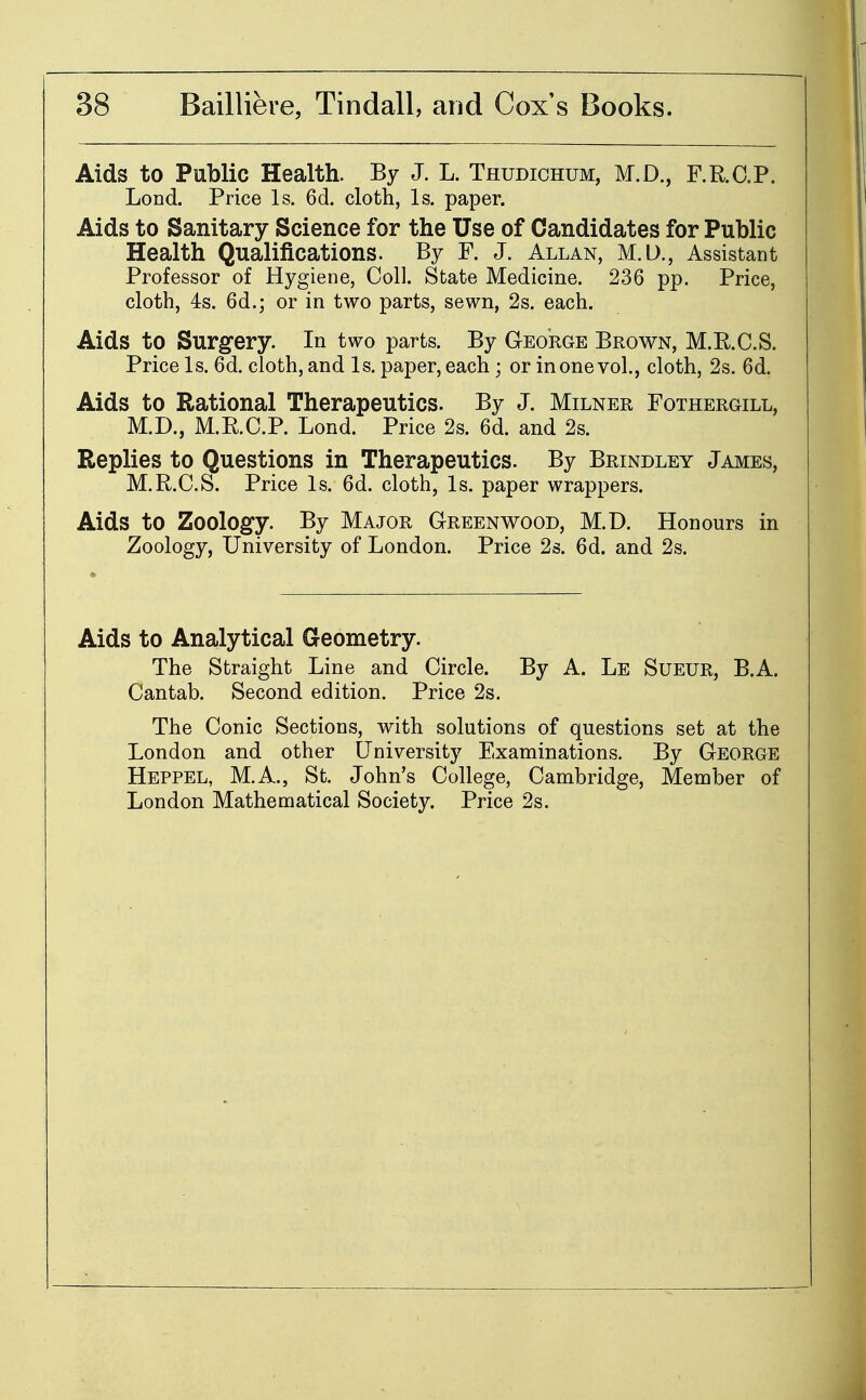 Aids to Public Health. By J. L. Thudichum, M.D., F.R.O.P. Lond. Price Is. 6d. cloth, Is. paper. Aids to Sanitary Science for the Use of Candidates for Public Health Qualifications. By F. J. Allan, M.D., Assistant Professor of Hygiene, Coll. State Medicine. 236 pp. Price, cloth, 4s. 6d.; or in two parts, sewn, 2s. each. Aids to Surgery. In two parts. By George Brown, M.R.C.S. Price Is. 6d. cloth, and Is. paper, each ; or in one vol., cloth, 2s. 6d. Aids to Rational Therapeutics. By J. Milner Fothergill, M.D., M.RC.P. Lond. Price 2s. 6d. and 2s. Replies to Questions in Therapeutics. By Brindley James, M.R.C.S. Price Is. 6d. cloth, Is. paper wrappers. Aids to Zoology. By Major Greenwood, M.D. Honours in Zoology, University of London. Price 26. 6d. and 2s. Aids to Analytical Geometry. The Straight Line and Circle. By A. Le Sueur, B.A. Cantab. Second edition. Price 2s, The Conic Sections, with solutions of questions set at the London and other University Examinations. By George Heppel, M.A., St. John's College, Cambridge, Member of London Mathematical Society. Price 2s.