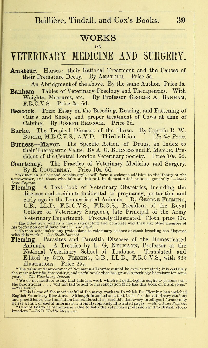 WORKS ON VETERINARY MEDICINE AND SURGERY. Amateur. Horses : their Rational Treatment and the Causes of their Premature Decay. By Amateur. Price 5s. An Abridgment of the above. By the same Author. Price Is. Banham. Tables of Veterinary Posology and Therapeutics. With Weights, Measures, etc. By Professor George A. Banham, F.RC.V.S. Price 2s. 6d. Beacock. Prize Essay on the Breeding, Rearing, and Fattening of Cattle and Sheep, and proper treatment of Cows at time of Calving. By Joseph Beacock. Price 3d. Burke. The Tropical Diseases of the Horse. By Captain R. W. Burke, M.R.C.V.S., A.V.D. Third edition. [In the Press. Burness—Mavor. The Specific Action of Drugs, an Index to their Therapeutic Value. By A. G. Burness and F. Mavor, Pre- sident of the Central London Veterinary Society. Price 10s. 6d. Courtenay. The Practice of Veterinary Medicine and Surgery. By E. Courtenay. Price 10s. 6d.  Written in a clear and concise style : will form a welcome addition to the library of the horse-owner, and those who take an interest in domesticated animals generally.—Mark Lane Express. Fleming. A Text-Book of Veterinary Obstetrics, including the diseases and accidents incidental to pregnancy, parturition and early age in the Domesticated Animals. By George Fleming, C.B., LL.D., F.R.C.VS., F.R.G.S., President of the Royal College of Veterinary Surgeons, late Principal of the Army Veterinary Department. Profusely illustrated. Cloth, price 30s.  Has filled up a void in a more satisfactory and complete way than any other member of his profession could have done.—The Field.  No man who makes any pretensions to veterinary science or stock breeding can dispense with this work.—iiye Stock Journal. Fleming. Parasites and Parasitic Diseases of the Domesticated Animals. A Treatise by L. G. Neumann, Professor at the National Veterinary School of Toulouse. Translated and Edited by Geo. Fleming, C.B., LL.D., F.R.C.V.S., with 365 illustrations. Price 25s.  The value and importance of Neumann's Treatise cannot be over-estimated ; it is certainly the most scientific, interesting, and useful work that has graced veterinary literature for some years.—The Veterinary Journal.  We do not hesitate to say that this is a work which all pathologists ought to possess ; and the practitioner . . , will not fail to add to his reputation if he has this book on his shelves. —The Lancet.  This is one of the most useful of the many works with which Dr. Fleming has enriched English Veterinary literature. Although intended as a text-book for the veterinary student and practitioner, the translation has rendered it so readable that every intelligent farmer may derive a fund of useful information from its copiously illustrated pages.—Mark Lane Express.  Cannot fail to be of immense value to both the veterinary profession and to British stock- breeders.—Bell's Weekly Messenger.