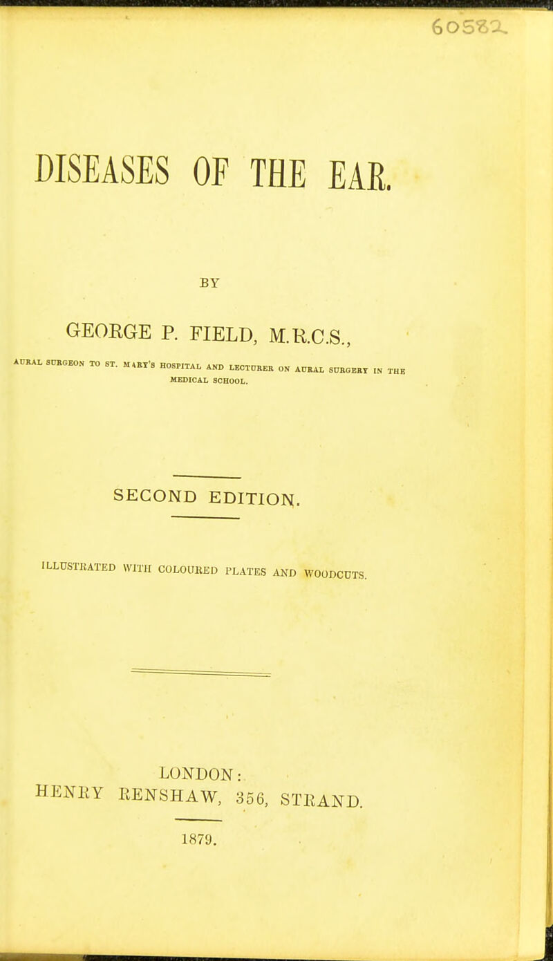 DISEASES OF THE EAR. BY GEOEGE P. FIELD, M.K.C.S., ACRAL SUBGEON TO ST. HURT'S HOSPITAL AND LECTDREE ON ADRAL SnRGERY IN THE MEDICAL SCHOOL. SECOND EDITION. ILLUSTKATED WITH COLOUKED PLATES AND WOODCDTS. LONDON: HENHY RENSHAW, 356. STEAND. 1879.