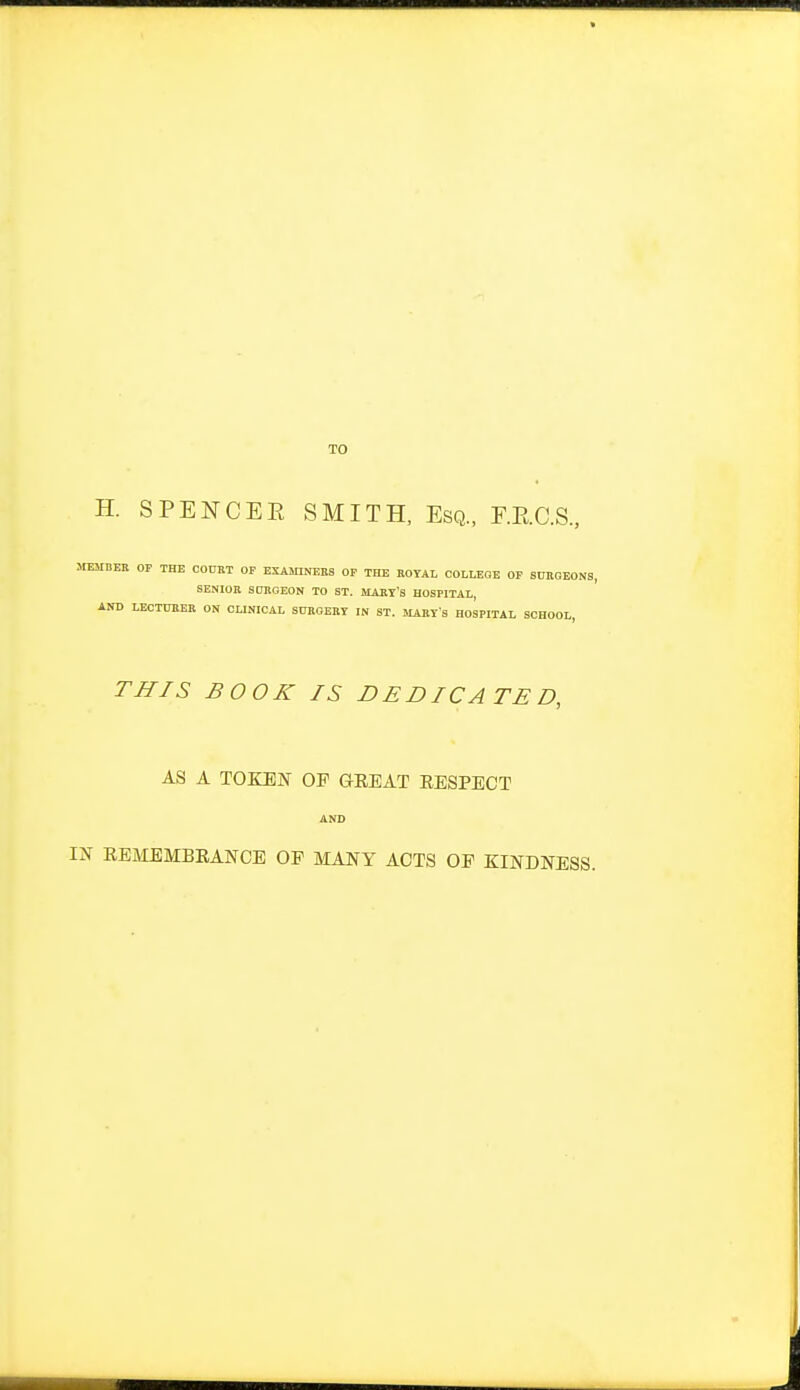 TO H. SPENCER SMITH, Esq., F.E.C.S. MEMBER OP THE COURT OF EXASnNEES OP THE ROYAL COLLEGE OP SURGEONS, SENIOR SURGEON TO ST. MARY'S HOSPITAL AND LECTURER ON CLINICAL SURGERY IN ST. MARY'S HOSPITAL SCHOOL, THIS BOOK IS DEDICATED, AS A TOKEN OP CEEAT EESPECT AND IN EEIIEMBEANCE OP MANY ACTS OE KINDNESS.