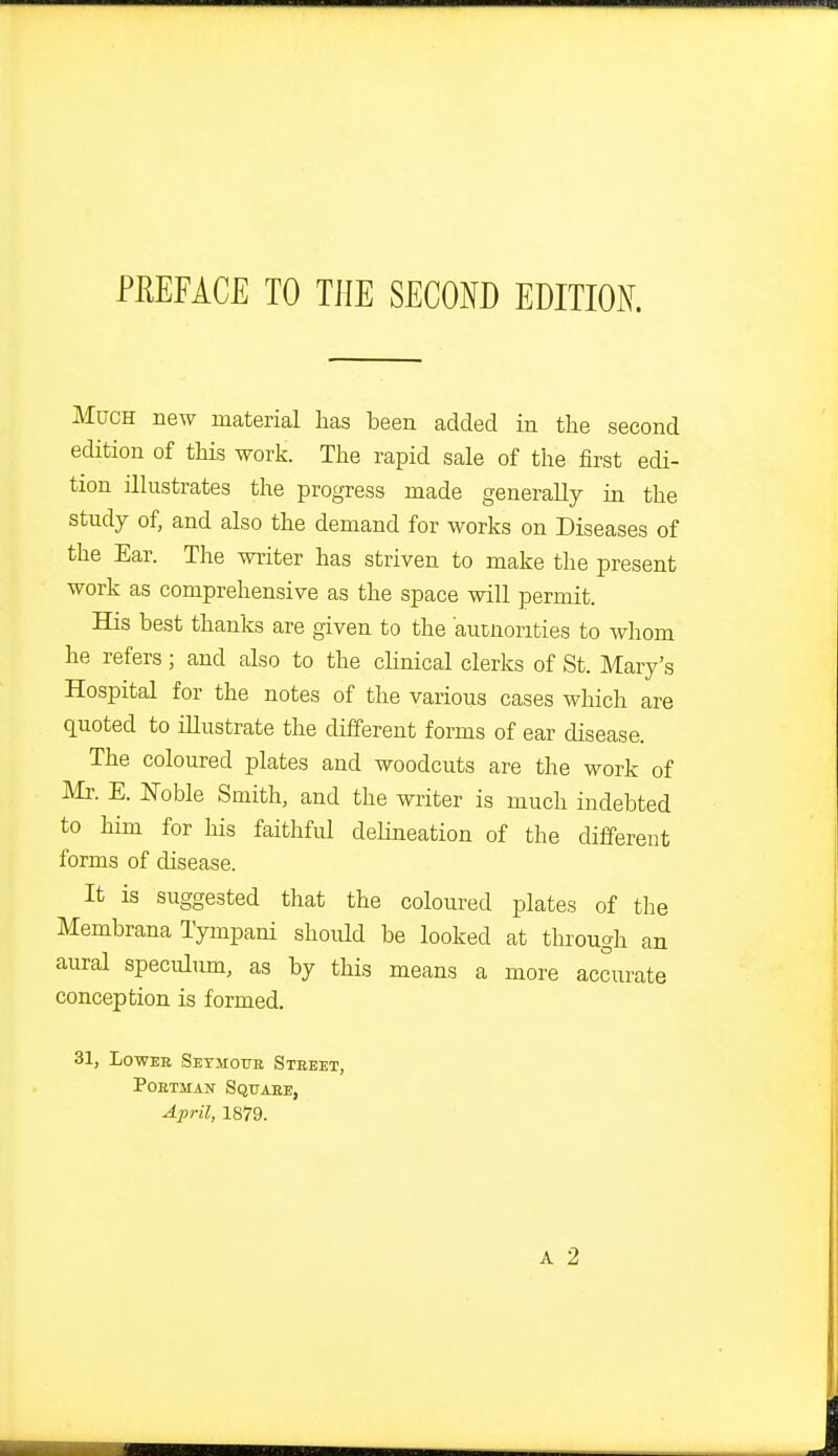 PEEFiCE TO THE SECOND EDITION Much new material has been added in the second ecHtion of this work. The rapid sale of the first edi- tion illustrates the progress made generally in the study of, and also the demand for works on Diseases of the Ear. The writer has striven to make the present work as comprehensive as the space will permit. His best thanks are given to the aucnorities to whom he refers; and also to the clinical clerks of St. Mary's Hospital for the notes of the various cases which are quoted to illustrate the different forms of ear disease. The coloured plates and woodcuts are the work of Mr. E. Noble Smith, and the writer is much indebted to him for his faithful debneation of the different forms of disease. It is suggested that the coloured plates of the Membrana Tympani should be looked at thi-ough an aural speculimi, as by this means a more accurate conception is formed. 31, LowEE SETjrorE Street, Postman Squaee, April, 1879.