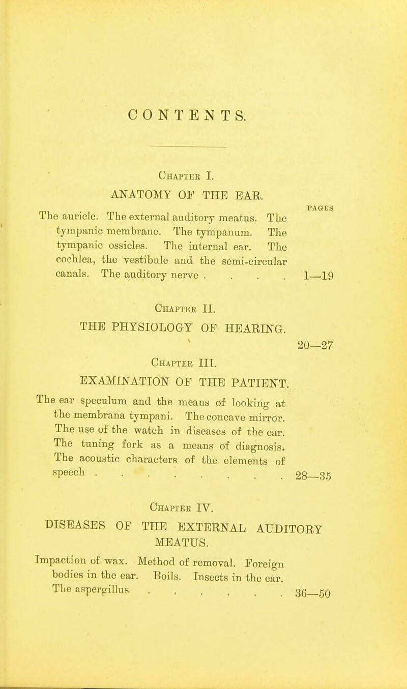 CONTE^^TS. Chapter I. ANATOMY OF THE EAR. PAGES The auricle. The external auditory meatus. The tympanic membrane. The tympanum. The tympanic os.sicles. The internal ear. The cochlea, the vestibale and the semi-circular canals. The auditory nerve .... 1 19 Chapter II. THE PHYSIOLOGY OP HEARING. 20—27 Chapter III. EXAMINATION OP THE PATIENT. The ear speculum and the means of looking at the membrana tympani. The concave mirror. The use of the watch in diseases of the ear. The tuning fork as a means of diagnosis. The acoustic characters of the elements of speech ........ 28—35 Chapter IV. DISEASES OP THE EXTERNAL AUDITORY MEATUS. Impaction of wax. Method of removal. Poreign bodies in the ear. Boils. Insects in the ear. The a.spergillus gQ