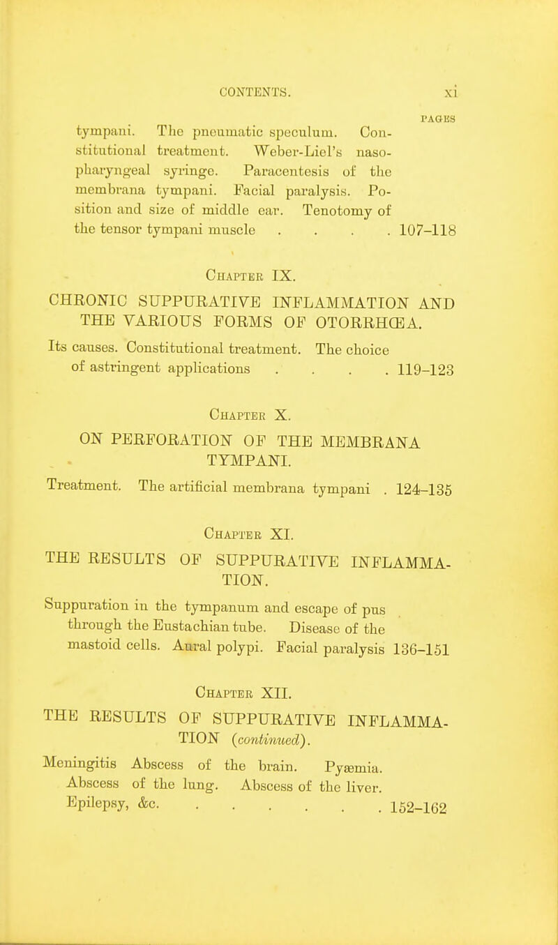 I'AGIJS tympaiii. Tlic pnoumatic speculum. Con- stitutional treatment. Weber-Liel's naso- pharyngeal syringe. Paracentesis of the membrana tympani. Facial paralysis. Po- sition and size of middle ear. Tenotomy of the tensor tympani muscle .... 107-118 Chapter IX. CHRONIC SUPPURATIVE INFLAMMATION AND THE VARIOUS FORMS OF OTORRHCBA. Its causes. Constitutional treatment. The choice of asti-ingent applications .... 119-123 Chapter X. ON PERFORATION OF THE MEMBRANA TYMPANI. Treatment. The artificial membrana tympani . 124-135 Chapter XI. THE RESULTS OF SUPPURATIVE INFLAMMA- TION. Suppuration in the tympanum and escape of pus through the Eustachian tube. Disease of the mastoid cells. Am-al polypi. Facial paralysis 136-151 Chapter XII. THE RESULTS OF SUPPURATIVE INFLAMMA- TION (contimied). Meningitis Abscess of the brain. Pytemia. Abscess of the lung. Abscess of the liver. Epilep.sy, &c 152-162