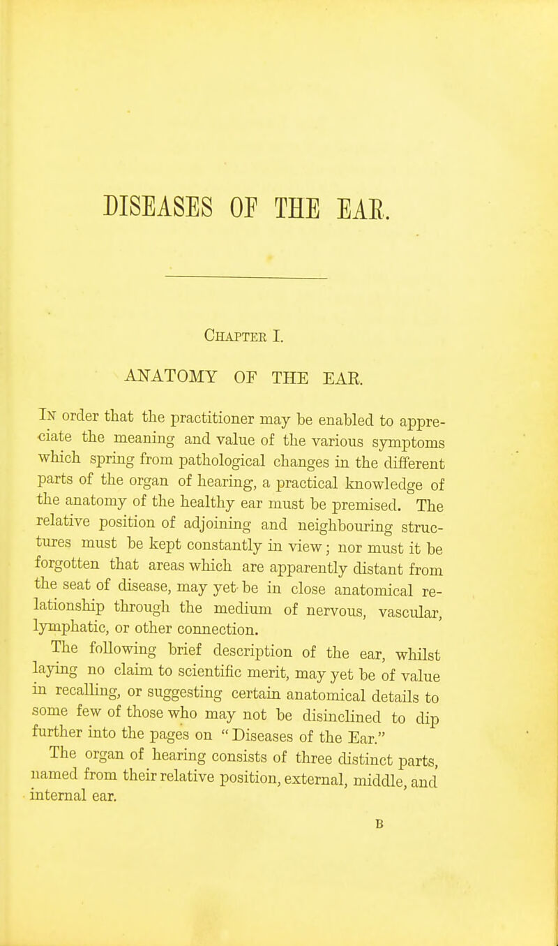 DISEASES OF THE EAR. Chaptee I. AITATOMY OF THE EAR. In order that the practitioner may be enabled to appre- ciate the meaning and value of the various symptoms which spring from pathological changes in the different parts of the organ of hearing, a practical knowledge of the anatomy of the healthy ear must be premised. The relative position of adjoining and neighbouring struc- tures must be kept constantly in view; nor must it be forgotten that areas which are apparently distant from the seat of cUsease, may yet be in close anatomical re- lationship through the medium of nervous, vascular, lymphatic, or other connection. The following brief description of the ear, whilst laying no claim to scientific merit, may yet be of value in recalling, or suggesting certain anatomical detaUs to some few of those who may not be disinchned to dip further into the pages on  Diseases of the Ear. The organ of hearing consists of three distinct parts, named from their relative position, external, middle, and internal ear. B