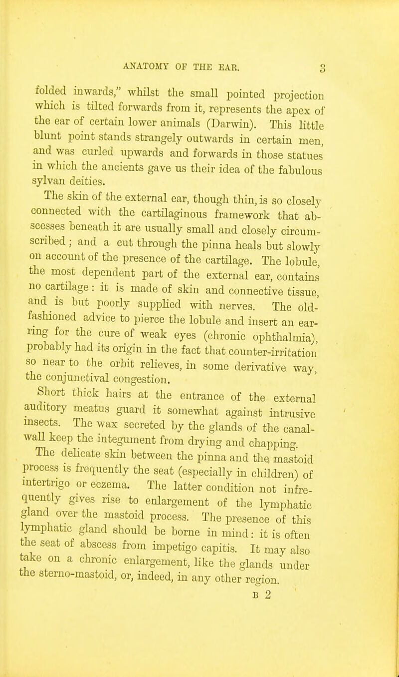 folded inwards, whHst the small pointed projection which is tnted forwards from it, represents the apex of the ear of certain lower animals (Darwin). This little blimt point stands strangely outwards in certain men, and was curled upwards and forwards in those statues in which the ancients gave us their idea of the fabulous sylvan deities. The skin of the external ear, though thin, is so closely connected with the cartilaginous framework that ab- scesses beneath it are usuaUy small and closely circum- scribed ; and a cut through the pinna heals but slowly on account of the presence of the cartHage. The lobule, the most dependent part of the external ear, contains no cartUage : it is made of skin and connective tissue, and is but poorly siipplied with nerves. The old- fashioned advice to pierce the lobule and insert an ear- rmg for the cure of weak eyes (chronic ophthalmia) probably had its origin in the fact that counter-irritation so near to the orbit reUeves, in some derivative way, the conjunctival congestion. Short thick hairs at the entrance of the external auditory meatus guard it somewhat against intrusive msects. The wax secreted by the glands of the canal- waU keep the integument from drying and chapping. The dehcate skin between the pinna and the mastoid process is frequently the seat (especiaUy in children) of mtertrigo or eczema. The latter condition not infre- quently gives rise to enlargement of the lymphatic gland over the mastoid process. The presence of this lymphatic gland should be borne in mind- it is often the seat of abscess from impetigo capitis. It may also take on a chronic enlargement, like the glands under the sterno-mastoid, or, indeed, in any other region. B 2
