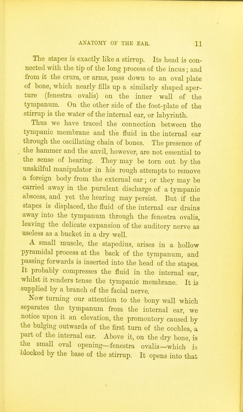 The stapes is exactly like a stirrup. Its head is con- nected with the tip of the long process of the incus; and from it the crura, or arms, pass down to an oval plate of bone, which nearly fills up a similarly shaped aper- ture (fenestra ovaUs) on the inner wall of the tympanum. On the other side of the foot-plate of the stirrup is the water of the internal ear, or labj-rinth. Thus we have traced the connection between the tympanic membrane and the fluid in the internal ear through the osciJlatmg chain of bones. The presence of the hammer and the anvil, however, are not essential to the sense of hearing. They may be torn out by the unskilful manipulator in his rough attempts to remove a foreign body from the external ear; or they may be carried away in the purulent discharge of a tympanic abscess, and yet the hearing may persist. But if the stapes is displaced, the fluid of the internal ear drains away into the tympanum through the fenestra ovalis, leaving the delicate expansion of the auditory nerve as useless as a bucket in a dry well. A small muscle, the stapedius, arises in a hollow pyramidal process at the back of the tympanum, and passing forwards is inserted into the head of the stapes. It probably compresses the fluid in the internal ear, whilst it renders tense the tympanic membrane. It is supplied by a branch of the facial nerve. Now turning our attention to the bony waU which separates the tympanum from the internal ear, we notice upon it an elevation, the promontory caused by the bulging outwards of the first turn of the cochlea, a part of the internal ear. Above it, on the dry bone,'is the small oval opening—fenestra ovalis—which ' is blocked by the base of the stirrup. It opens into that