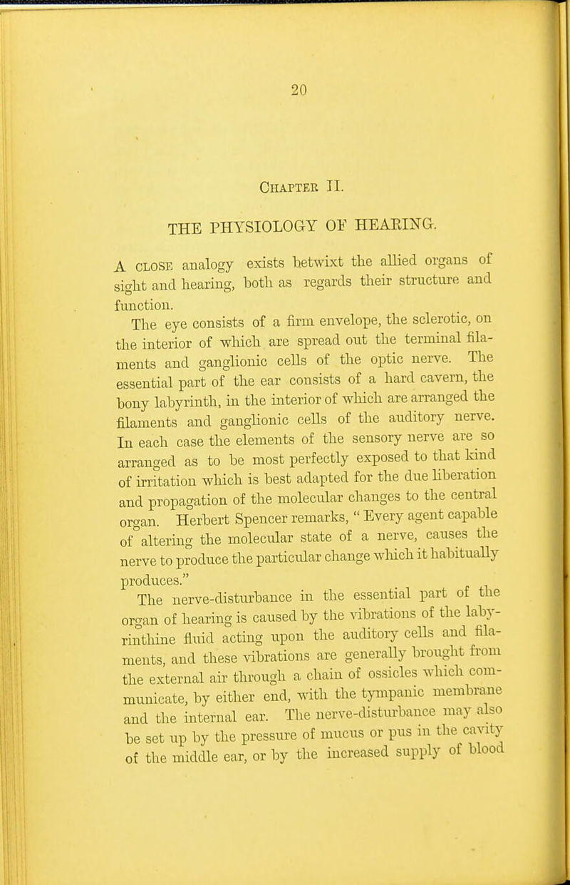 Chapter II. THE PHYSIOLOGY 0¥ HEAKIXG. A CLOSE analogy exists hetwixt the allied organs of sight and hearing, both as regards their structure and function. The eye consists of a firm envelope, the sclerotic, on the interior of which are spread out the terminal fila- ments and ganglionic cells of the optic nerve. The essential part of the ear consists of a hard cavern, the bony labyrinth, in the interior of which are arranged the filaments and ganglionic ceUs of the auditory nerve. In each case the elements of the sensory nerve are so arranged as to be most perfectly exposed to that kind of irritation which is best adapted for the due liberation and propagation of the molecular changes to the central organ. Herbert Spencer remarks,  Every agent capable of^altering the molecular state of a nerve, causes the nerve to produce the particular change wMch ithabituaUy produces. The nerve-disturbance m the essential part of the organ of hearing is caused by the vibrations of the laby- rinthine fluid acting iipon the auditory cells and fila- ments, and these vibrations are generally brought from the external aii' through a chain of ossicles which com- municate, by either end, with the tympanic membrane and the internal ear. The nerve-disturbance may also be set up by the pressure of mucus or pus ni the cavity of the middle ear, or by the increased supply of blood