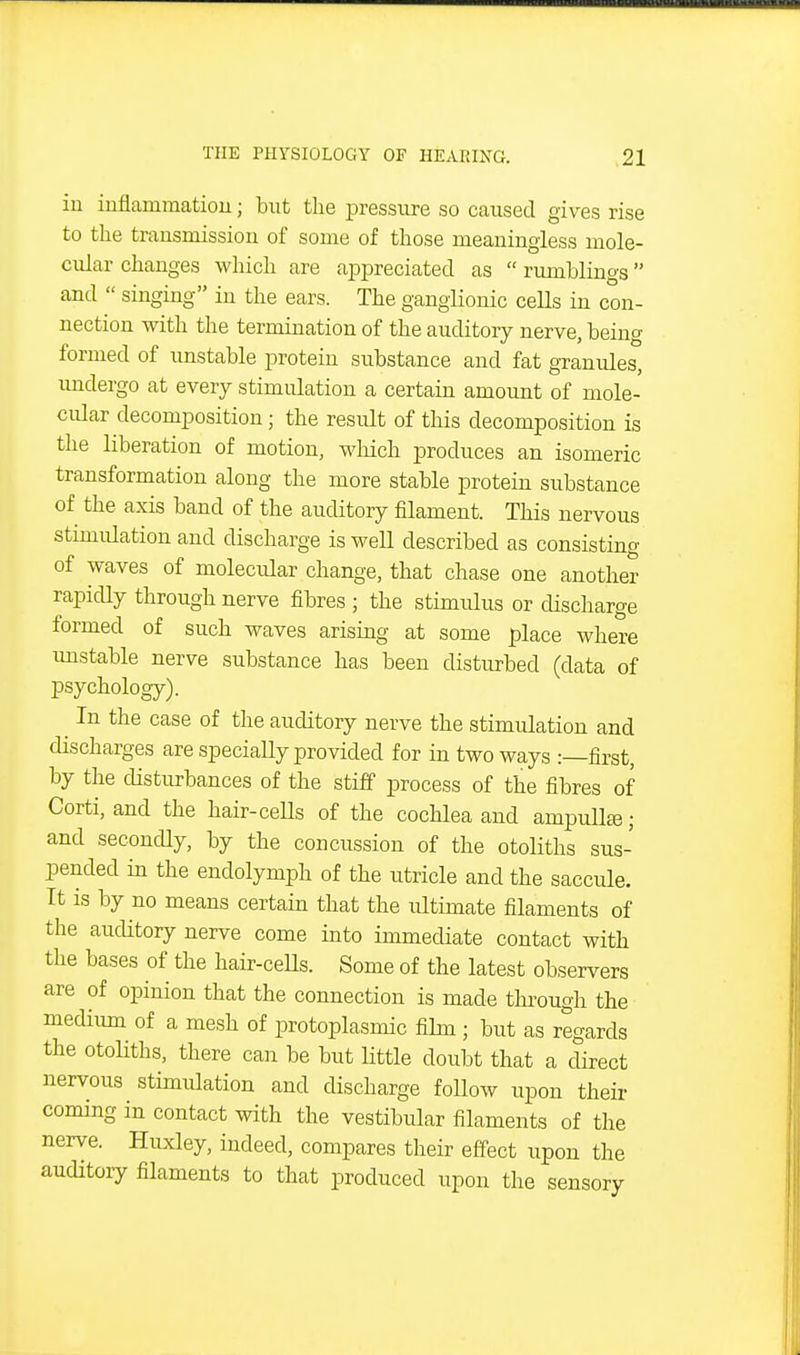 iu inflamraatiou; but the pressure so caused gives rise to the trausmission of some of those raeaningless mole- cular changes which are appreciated as  rumblings and  singing in the ears. The ganglionic cells in con- nection with the termination of the auditory nerve, being formed of unstable protein substance and fat granules, imdergo at every stimulation a certain amount of mole- cular decomposition; the result of this decomposition is the liberation of motion, wliich produces an isomeric transformation along the more stable protein substance of the axis band of the auditory filament. This nervous stimulation and discharge is well described as consisting of waves of molecular change, that chase one another rapidly through nerve fibres ; the stimulus or discharge formed of such waves arising at some place where imstable nerve substance has been disturbed (data of psychology). ^ In the case of the auditory nerve the stimulation and discharges are specially provided for in two ways .-—first, by the disturbances of the stiff process of the fibres of Corti, and the hair-ceUs of the cochlea and ampullte; and secondly, by the concussion of the otoliths sus- pended in the endolymph of the utricle and the saccule. It is by no means certain that the ultimate filaments of the auditory nerve come into immediate contact with the bases of the hair-ceUs. Some of the latest observers are of opinion that the connection is made through the medium of a mesh of protoplasmic fihn ; but as regards the otoliths, there can be but little doubt that a direct nervous stimulation and discharge follow upon their coming in contact with the vestibular filaments of the nerve. Huxley, indeed, compares their effect upon the auditory filaments to that produced upon tlie sensory