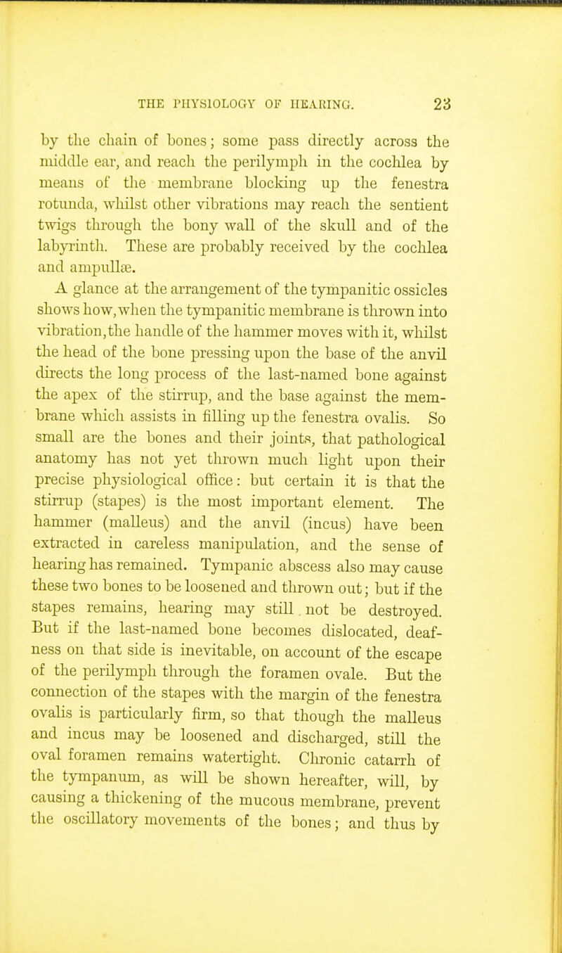 by the chain of bones; some pass directly across the middle ear, and reach the perilymph in the coclilea by means of the membrane blocking uj) the fenestra rotunda, whilst other vibrations may reach the sentient twigs through the bony wall of the skull and of the labyrinth. These are probably received by the cochlea and ampuUfe. A glance at the arrangement of the tympanitic ossicles shows how, when the tympanitic membrane is thrown into vibration,the handle of the hammer moves with it, whilst the head of the bone pressing upon the base of the anvil directs the long process of the last-named bone against the apex of the stirrup, and the base against the mem- brane which assists in filling up the fenestra ovalis. So small are the bones and their joints, that pathological anatomy has not yet thrown much light upon their precise physiological office: but certain it is that the stirrup (stapes) is the most important element. The hammer (malleus) and the anvil (incus) have been extracted in careless manipulation, and the sense of hearing has remained. Tympanic abscess also may cause these two bones to be loosened and thrown out; but if the stapes remains, hearing may still. not be destroyed. But if the last-named bone becomes dislocated, deaf- ness on that side is inevitable, on account of the escape of the perilymph through the foramen ovale. But the connection of the stapes with the margin of the fenestra ovalis is particularly firm, so that though the malleus and incus may be loosened and discharged, still the oval foramen remains watertight. Chronic catarrh of the tympanum, as will be shown hereafter, will, by causing a thickening of the mucous membrane, prevent the oscillatory movements of the bones; and thus by