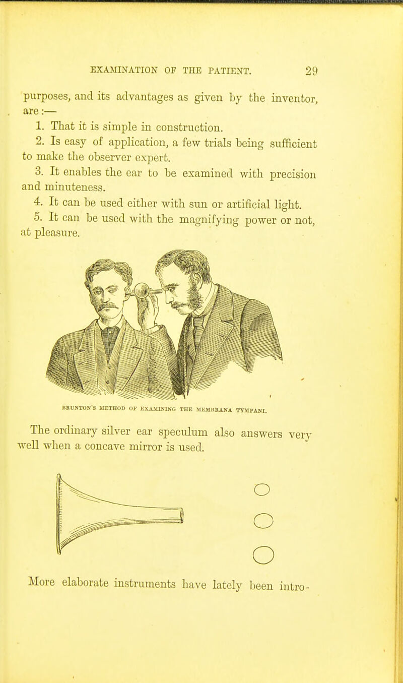 purposes, and its advantages as given by the inventor, are:— 1. That it is simple in construction. 2. Is easy of application, a few trials being sufficient to make the observer expert. 3. It enables the ear to be examined with precision and minuteness. 4. It can be used either with sun or artificial light. 5. It can be used with the magnifying power or not, at pleasure. More elaborate instruments have lately been intro -