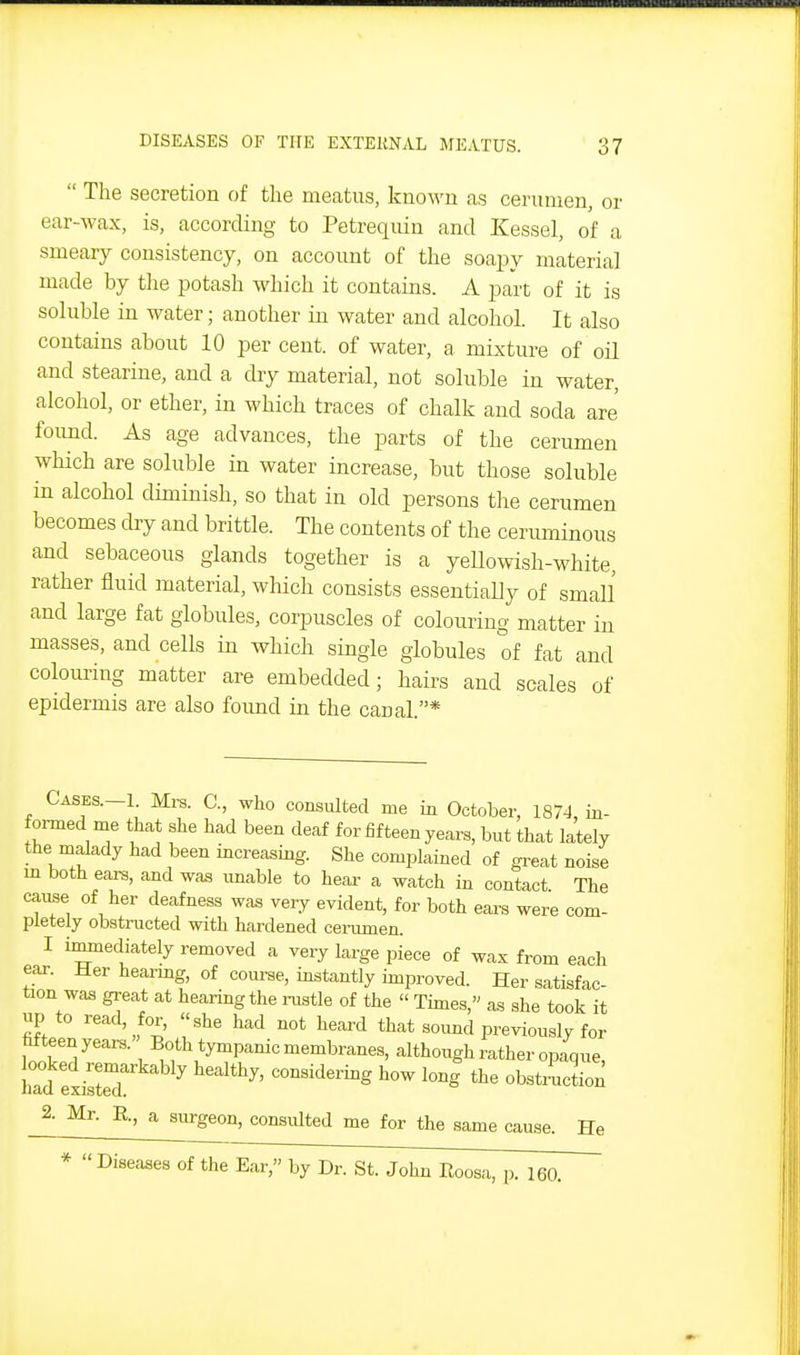  The secretion of the meatus, knoM'n as cerumen, or ear-wax, is, according to Petrequiu and Kessel, of a smeary consistency, on account of the soapy materia] made by the potash which it contains. A part of it is soluble in water; another in water and alcohol. It also contains about 10 per cent, of water, a mixture of oU and stearine, and a dry material, not soluble in water, alcohol, or ether, in which traces of chalk and soda are' found. As age advances, the parts of the cerimien which are soluble in water increase, but those soluble in alcohol diminish, so that in old persons the cerumen becomes cby and brittle. The contents of the ceruminous and sebaceous glands together is a yeUowish-white, rather fluid material, which consists essentially of smaU and large fat globules, corpuscles of colouring matter in masses, and cells in which single globules of fat and coloui-ing matter are embedded; hairs and scales of epidermis are also foimd in the canal.* CASES.-1. Mrs. C, who consulted me in October, 1874, in- formed me that she had been deaf for fifteen years, but that lately the malady had been increasing. She complained of great noise m both ears, and waa unable to hear a watch in contact The cause of her deafness was very evident, for both ears were com- pletely obstructed with hardened cerumen. I immediately removed a very large piece of wax from each ear. Her hearmg, of com-se, instantly improved. Her satisfac- tion was great at hearing the inistle of the  Thnes, as she took it up to read, for, she had not heard that soimd previously for Mteen years. Both tympanic membranes, although rather opaque, had exisIeT '^'^'^^^'^S bow long the obstructioi; 2. Mr. B., a surgeon, consulted me for the same cause. He * Diseases of the Ear, by Dr. St. John Eoosa, p. 160.