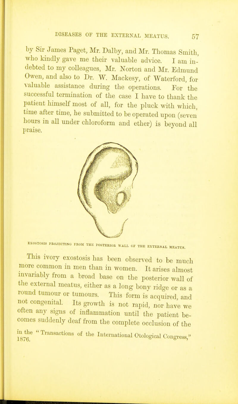 by Sir James Paget, Mr. Dalby, and Mr. Thomas Smith, who kindly gave me their vahiable advice. I am in- debted to my coHeagues, Mr. Norton and Mr. Edmund Owen, and also to Dr. W. Mackesy, of Waterford, for valuable assistance during the operations. For the successful termination of the case I have to thank the patient himself most of all, for the pluck with which, time after time, he submitted to be operated upon (seven hours in aU under chloroform and ether) is beyond all praise. EXOSTOSIS PBO.ECTING PKOK THE POSTEBIOB WALL OF THE EXTERNAL MEATOS. This ivory exostosis has been observed to be much more common in men than in women. It arises almost invariably from a broad base on the posterior wall of the external meatus, either as a long bony ridge or as a round tumour or tumours. This form is acquired, and not congenital. Its growth is not rapid, nor have we often any signs of inflammation until the patient be- comes suddenly deaf from the complete occlusion of the iuthe Transactions of the International Otological Congress,