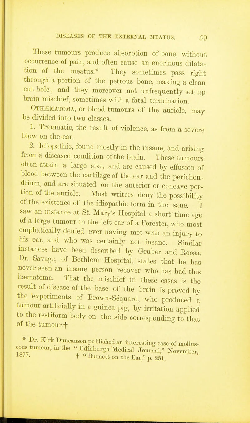 These tiimom-s produce absorption of bone, without occurrence of pain, and often cause an enormous dilata- tion of the meatus* They sometimes pass right through a portion of the petrous bone, making a clean cut hole; and they moreover not unfrequently set up brain mischief, sometimes with a fatal termination. Othematoma, or blood tumours of the auricle, may be divided into two classes. 1. Traumatic, the result of violence, as from a severe blow on the ear. 2. Idiopathic, found mostly in the insane, and arising from a diseased condition of the brain. These tumours often attain a large size, and are caused by effusion of blood between the cartilage of the ear and the perichon- drium, and are situated on the anterior or concave por- tion of the auricle. Most writers deny the possibiHty of the existence of the idiopathic form in the sane. I saw an instance at St. Mary's Hospital a short time ago of a large tumour in the left ear of a Forester, who most emphaticaUy denied ever having met with an injury to his ear, and who was certainly not insane. SimHar instances have been described by Gruber and Eoosa. Dr. Savage, of Betlilem Hospital, states that he has never seen an insane person recover who has had this hajmatoma. That the mischief in these cases is the result of disease of the base of the brain is proved by the experiments of Brown-S^quard, who produced a tumour artificiaUy in a guinea-pig, by irritation applied to the restiform body on the side corresponding to that of the tumour.f * Dr. Kirk Duncanson published an interesting case of mollus- cous tumour, in the  Edinburgh Medical Journal, November, t Burnett on the Ear, p. 251.