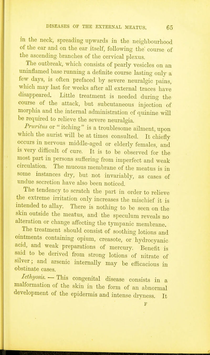 in tlie neck, siireading upwards in tlie neiglibourliood of the ear and on the ear itself, following the' course of the ascending branches of the cervical plexus. The outbreak, which consists of pearly vesicles on an uninflamed base running a definite course lasting only a few days, is often prefaced by severe neuralgic pains, wliich may last for weeks after all external traces have disappeared. Little treatment is needed during the course of the attack, but subcutaneous injection of morpliia and the internal administration of quinine will be requu-ed to relieve the severe nem^algia. Pruritus or  itching is a troublesome aUment, upon which the aurist will be at times consulted. It chiefly occurs in nervous middle-aged or elderly females, and is very difficult of cure. It is to be observed for the most part in persons suffering from imperfect and weak circulation. The mucous membrane of the meatus is in some instances dry, but not invariably, as cases of undue secretion have also been noticed. The tendency to scratch the part in order to reHeve the extreme irritation only increases the mischief it is intended to aUay. There is nothing to be seen on the skm outside the meatus, and the speculum reveals no alteration or change affecting the tympanic membrane. The treatment should consist of soothmg lotions and omtments containing opium, creasote, or hydrocyanic acid, and weak preparations of mercury. Benefit is said to be derived from strong lotions of nitrate of silver; and arsenic internally may be efficacious in obstinate cases. — This congenital disease consists in a malformation of the skin in the form of an abnormal development of the epidermis and intense drvness It