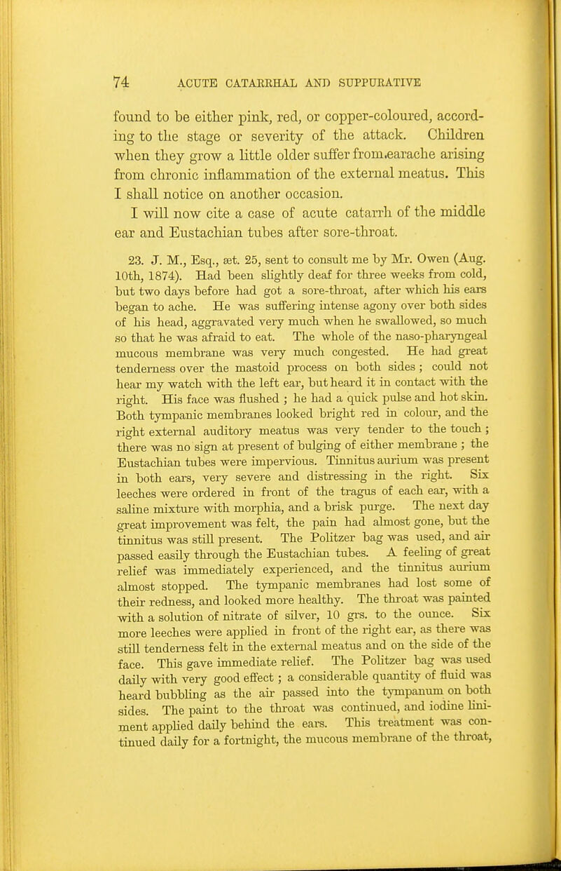 found to be either pink, red, or copper-coloured, accord- ing to the stage or severity of the attack. Children when they grow a little older suffer from.earache arising from chronic inflammation of the external meatus. This I shaU notice on another occasion. I will now cite a case of acute catarrh of the middle ear and Eustachian tubes after sore-throat. 23. J. M., Esq., set. 25, sent to consult me by Mr. Owen (Aug. 10th, 1874). Had been slightly deaf for three weeks from cold, but two days before had got a sore-throat, after which his ears began to ache. He was suffering intense agony over both sides of his head, aggravated very much when he swallowed, so much so that he was afraid to eat. The whole of the naso-pharyngeal mucous membrane was very much congested. He had great tenderness over the mastoid process on both sides ; could not hear my watch with the left ear, but heard it in contact with the right. His face was flushed ; he had a quick pulse and hot skin. Both tympanic membranes looked bright red in colour, and the right external auditory meatus was very tender to the touch; there was no sign at present of bulging of either membrane ; the Eustachian tubes were unpervioi:is. Tionitus auriiim was present in both ears, very severe and distressing in the right. Six leeches were ordered in front of the tragus of each ear, with a saline mixture with morphia, and a brisk purge. The next day great improvement was felt, the pain had almost gone, but the tinnitus was still present. The Politzer bag was used, and air passed easily through the Eustachian tubes. A feeling of great relief was immediately experienced, and the tinnitus aurinm almost stopped. The tympanic membranes had lost some of their redness, and looked more healthy. The thi-oat was painted with a solution of nitrate of silver, 10 grs. to the ounce. Six more leeches were applied in front of the right ear, as there was still tenderness felt in the external meatus and on the side of the face. This gave immediate relief. The Politzer bag was used daily with very good effect; a considerable quantity of fluid was heard bubbling as the air passed into the tjnnpanum on both sides. The paint to the throat was continued, and iodine lini- ment applied daily behind the eare. This treatment was con- tinued daily for a fortnight, the mucous membrane of the thi-oat,