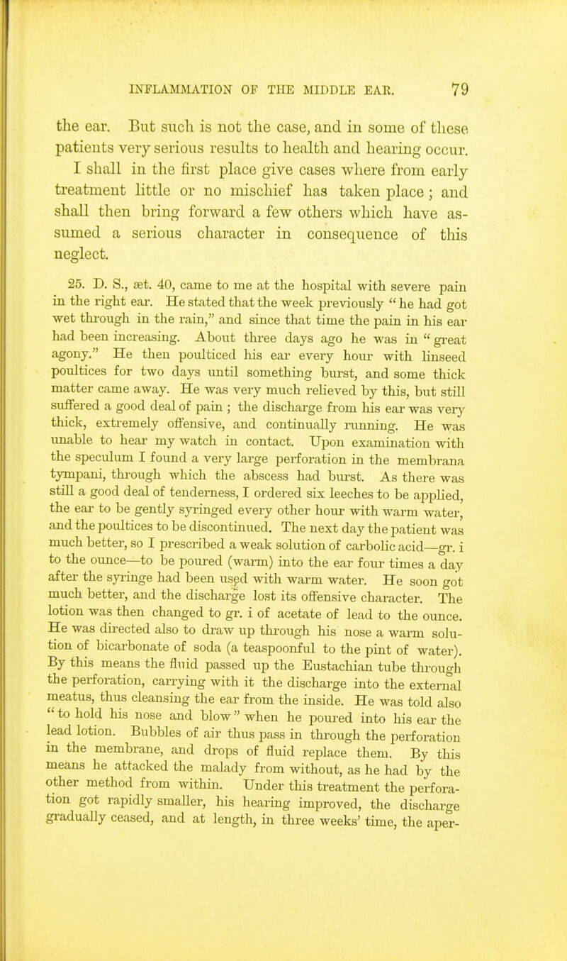 the ear. But such is not the case, and in some of these patients very serious results to health and hearing occur. I shall in the first place give cases where from early treatment little or no mischief has taken place; and shall then bring forward a few others which have as- sumed a serious character in consequence of this neglect. 25. D. S., ffit. 40, came to me at the hospital with severe pain in the right ear. He stated that the week previously  he had got wet thi-ough in the rain, and since that time the pain in his ear had been increasing. About tkree days ago he was in  great agony. He then poulticed liis ear every horn- with linseed poultices for two days until something burst, and some thick matter came away. He was very much reUeved by this, but still suifered a good deal of pain ; the discharge from his ear was very thick, extremely offensive, and continually running. He was itaable to heai- my watch in contact. Upon examination with the speculum I found a very large perforation in the membrana tympani, through which the abscess had burst. As there was still a good deal of tenderness, I ordered six leeches to be applied, the ear to be gently syringed every other hour with warm water, and the poultices to be discontinued. The next day the patient was much better, so I in-escribed a weak solution of carbolic acid—gr. i to the ounce—to be poured (warm) into the ear four times a day after the syringe had been us^d with warm water. He soon got much better, and the discharge lost its offensive character. The lotion was then changed to gr. i of acetate of lead to the ounce He was directed also to draw up through his nose a warm solu- tion of bicarbonate of soda (a teaspoonful to the pint of water). By this means the fluid passed up the Eustachian tube through the perforation, caiTying with it the discharge into the external meatus, thus cleansing the ear from the inside. He was told also  to hold his nose and blow when he poured into his ear the lead lotion. Bubbles of air thus pass in through the perforation in the membrane, and drops of fluid replace them. By this means he attacked the malady from without, as he had by the other method from within. Under this treatment the perfora- tion got rapidly smaller, his hearing improved, the discharge gi-aduaUy ceased, and at length, in three weeks' time, the aper-