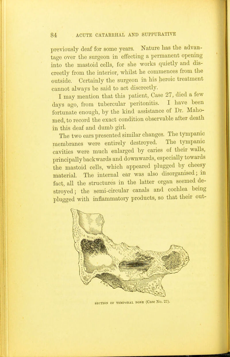 previously deaf for some years. Nature lias the advan- tage over the surgeon in effecting a permanent opening into the mastoid cells, for she works quietly and dis- creetly from the interior, whilst he commences from the outside. Certainly the surgeon in his heroic treatment cannot always be said to act discreetly. I may mention that this patient, Case 27, died a few days ago, from tubercular peritonitis. I have been fortunate enough, by the kind assistance of Dr. Maho- med, to record the exact condition observable after death in this deaf and dumb girl. The two ears presented similar changes. The tympanic membranes were entirely destroyed. The tympanic cavities were much enlarged by caries of their waHs, principally backwards and downwards, especially towards the mastoid cells, which appeared plugged by cheesy material. The internal ear was also disorganised; in fact, all the structures in the latter organ seemed de- stroyed; the semi-circular canals and cochlea bemg plugged with inflammatory products, so that their out- SECTIOS OF TEMroBAL HOKE (Case No. 27).