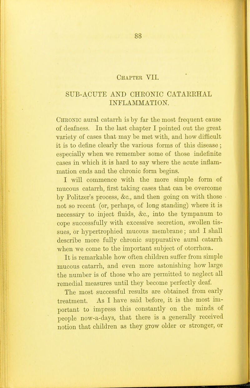 Chapter VII. SUB-ACUTE AND CHRONIC CATAREHAL INFLAMMATION. Chronic aural catarrh is by far the most frequent cause of deafness. In the last chapter I pointed out the great variety of cases that may be met with, and how difficult it is to define clearly the various forms of this disease ; especially when we remember some of those indefinite cases in which it is hard to say where the acute inflam- mation ends and the chronic form begins. I will commence with the more simple form of mucous catarrh, fijst taking cases that can be overcome by Politzer's process, &c., and then going on with those not so recent (or, perhaps, of long standing) where it is necessary to inject fluids, &c., into the tympanum to cope successfully with excessive secretion, swoUen tis- sues, or hypertrophied mucous membrane; and I shall describe more fully chronic suppurative aural catarrh when we come to the important subject of otorrhoea. It is remarkable how often children suffer from simple mucous catarrh, and even more astonishing how large the number is of those who are permitted to neglect aU remedial measures until they become perfectly deaf. The most successful results are obtained from early treatment. As I have said before, it is the most im- portant to impress this constantly on the minds of people now-a-days, that there is a generally received notion that children as they grow older or stronger, or