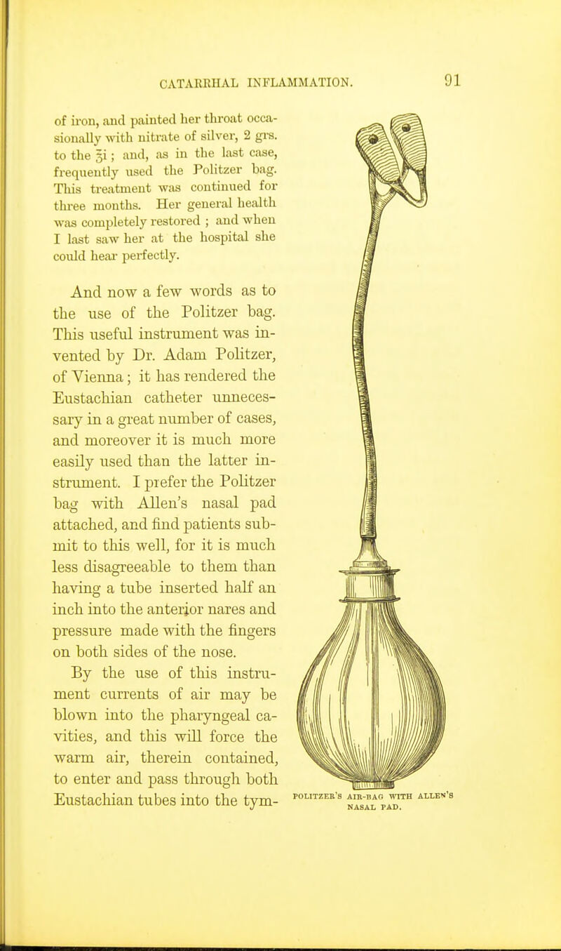 of iron, and painted her throat occa- sionally mth nitrate of silver, 2 gi-s. to the si; and, as in the last case, freqneutly used the Politzer bag. Tliis treatment \v;is continued for thi-ee months. Her general health was completely restored ; and when I last saw her at the hospital she could hear perfectly. And now a few words as to the use of the Politzer bag. This useful instrument was in- vented by Dr. Adam Politzer, of Vienna; it has rendered the Eustachian catheter unneces- sary in a great number of cases, and moreover it is much more easily used than the latter in- strument. I prefer the Politzer bag with Allen's nasal pad attached, and find patients sub- mit to this well, for it is much less disagreeable to them than having a tube inserted half an inch into the anterior nares and pressure made with the fingers on both sides of the nose. By the use of this instru- ment currents of air may be blown into the pharyngeal ca- vities, and this will force the warm air, therein contained, to enter and pass through both Eustachian tubes into the tym- politzek's air-bag with allen'e nasal pad.