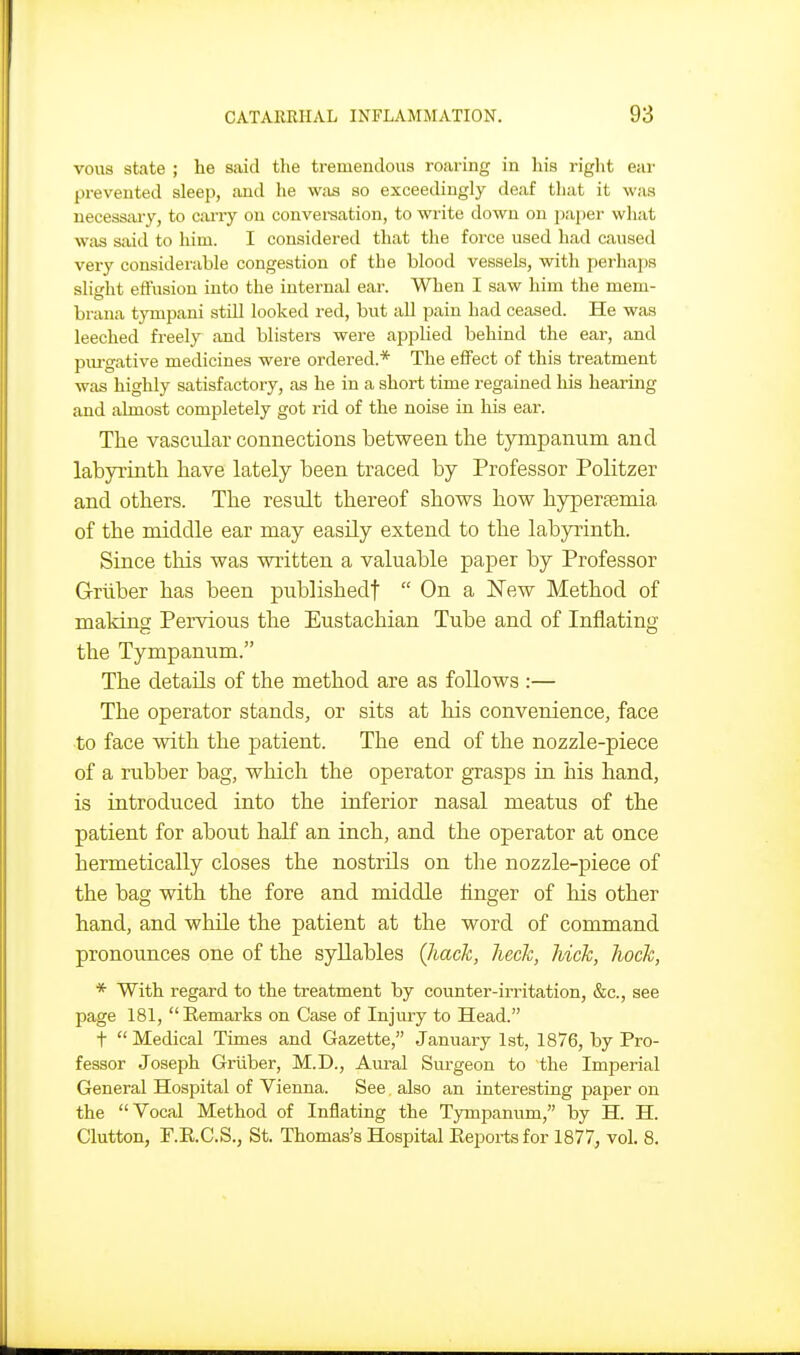 vous state ; he said the tremendous roaring in his right ear prevented sleep, and he was so exceedingly deaf that it was necessary, to cwry on convei-aation, to write down on paper what Wixs said to liim. I considered that the force used had caused very considerable congestion of the blood vessels, with perhaps slio-ht effusion into the internal ear. When I saw him the mem- brana tympani still looked red, but all pain had ceased. He was leeched freely and blisters were applied behind the ear, and pm-gative medicines were ordered.* The efiFect of this treatment was highly satisfactory, as he in a short time regained liis hearing and almost completely got rid of the noise in his ear. Tlie vascular connections between the tympanum and labyrintli have lately been traced by Professor Politzer and others. The result thereof shows how hyperfemia of the middle ear may easily extend to the labyrinth. Since this was written a valuable paper by Professor Griiber has been publishedf  On a New Method of making Pervious the Eustachian Tube and of Inflating the Tympanum. The details of the method are as follows :— The operator stands, or sits at his convenience, face to face with the patient. The end of the nozzle-piece of a rubber bag, which the operator gTasps in his hand, is introduced into the inferior nasal meatus of the patient for about half an inch, and the operator at once hermetically closes the nostrils on the nozzle-piece of the bag with the fore and middle finger of his other hand, and while the patient at the word of command pronounces one of the syllables (hack, heck, hick, hock, * With regard to the treatment by counter-irritation, &c., see page 181,  Eemarks on Case of Injury to Head. t  Medical Times and Gazette, January 1st, 1876, by Pro- fessor Joseph Griiber, M.D., Aiu'al Surgeon to the Imperial General Hospital of Vienna. See also an interesting paper on the Vocal Method of Inflating the Tympanum, by H. H. Glutton, F.E.C.S., St. Thomas's Hospital Eeports for 1877, vol. 8.