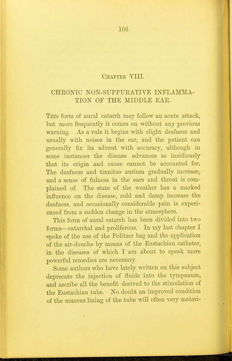 Chapter VIII. CHEONIC NON-SUPPUEATIVE INFLAMMA- TION OF THE MIDDLE EAE, This form of aural catarrh may follow an acute attack, but more frequently it comes on without any previous warning. As a rule it begins with, slight deafness and usually with noises in the ear, and the patient can generally fix its advent with accuracy, although in some instances the disease advances so insidiously that its origin and cause cannot be accounted for. The deafness and tinnitus aurium gradually increase, and a sense of fulness in the ears and throat is com- plained of The state of the weather has a marked influence on the disease, cold and damp increase the deafness, and occasionally considerable pain is experi- enced from a sudden change in the atmosphere. This form of aiual catarrh has been divided into two forms—catarrhal and proUferous. In my last chapter I spoke of the use of the Pobtzer bag and the apphcation of the air-douche by means of the Eustachian catheter, in the diseases of which I am about to speak more powerful remedies are necessary. Some authors who have lately written on this subject deprecate the injection of fluids into the tympanum, and ascribe all the benefit derived to the stimulation of the Eustachian tube. No doubt an improved condition of the mucous lining of the tube will often very materi-