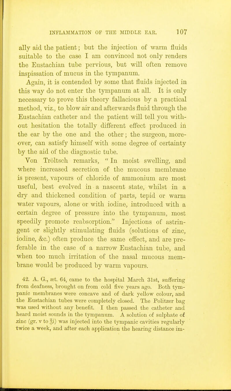 ally aid the patient; but tlie injection of warm fluids suitable to the case I am convinced not only renders the Eustachian tube pervious, but will often remove inspissation of mucus in the tympanum. Again, it is contended by some that fluids injected in this way do not enter the tympanum at all. It is only necessary to prove tliis theory fallacious by a practical method, viz., to blow air and afterwards fluid through the Eustachian catlaeter and the patient will tell you with- out hesitation the totally different effect produced in the ear by the one and the other; the surgeon, more- over, can satisfy himself with some degree of certainty by the aid of the diagnostic tube. Von Troltsch remarks,  In moist swelling, and where increased secretion of the mucous membrane is present, vapours of chloride of ammonium are most useful, best evolved in a nascent state, whilst in a dry and thickened condition of parts, tepid or warm water vapours, alone or with iodine, introduced with a certain degree of pressiu-e into the tympanum, most speedily promote reabsorption. Injections of astrin- gent or slightly stimulating fluids (solutions of zinc, iodine, &c.) often produce the same effect, and are pre- ferable in the case of a narrow Eustachian tube, and when too much irritation of the nasal mucous mem- btrane would be produced by warm vapours. 42. A. G., £et. 64, came to the hospital March 31st, suffering from deafness, brought on from cold five years ago. Both tym- panic membranes were concave and of dark yellow colour, and the Eustachian tubes were completely closed. The Politzer bag was used without any benefit. I then passed the catheter and lieai-d moist sounds in the tympanum. A solution of sulphate of zinc (gr. v to §i) was injected into the tympanic cavities regularly twice a week, and after each application the hearing distance im-