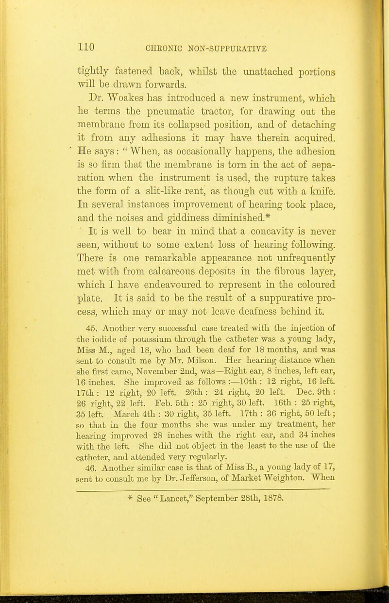 tightly fastened bade, whilst the unattached portions will be drawn forwards. Dr. Woakes has introduced a new instrument, which he terms the pneumatic tractor, for drawing out the membrane from its collapsed position, and of detaching it from any adhesions it may have therein acquired. He says:  Wlieu, as occasionally happens, the adhesion is so lirm that the membrane is torn in the act of sepa- ration when the instrument is used, the rupture takes the form of a slit-like rent, as though cut with a knife. In several instances improvement of hearing took place, and the noises and giddiness diminished.* It is well to bear in mind that a concavity is never seen, without to some extent loss of hearing following. There is one remarkable appearance not unfrequently met with from calcareous deposits in the fibrous layer, which I have endeavoured to represent in the coloured plate. It is said to be the result of a suppurative pro- cess, which may or may not leave deafness behind it. 45. Another very successful case treated with the injection of the iodide of potassium through the catheter was a young lady, Miss M., aged 18, who had been deaf for 18 months, and was sent to consult me by Mr. Milson. Her hearing distance when she first came, November 2nd, was—Eight ear, 8 iaches, left ear, 16 inches. She improved as follows :—10th : 12 right, 16 left. 17th : 12 right, 20 left. 26th : 24 right, 20 left. Dec. 9th : 26 right, 22 left. Feb. 5th : 25 right, 30 left. 16th : 25 right, 35 left. March 4th : 30 right, 35 left. 17th : 36 right, 50 left; so that in the four months she was under my treatment, her hearing improved 28 inches with the right ear, and 34 inches with the left. She did not object in the least to the use of the catheter, and attended very regulai'ly. 46. Another similar case is that of Miss B., a young lady of 17, sent to consult me by Dr. Jefi'erson, of Market Weighton. When * See Lancet, September 28th, 1878.