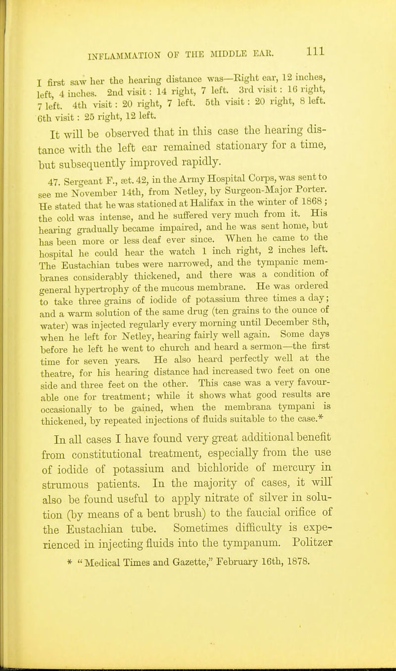 I fii-st saw her the hearing distance was—Eight ear, 12 inches, left 4 inches. 2nd visit: 14 right, 7 left. 3rd visit: 16 right, 7 left. 4th visit: 20 right, 7 left. 5th visit: 20 right, 8 left. 6th visit: 25 right, 12 left. It will be observed that in this case tlie hearing dis- tance with the left ear remained stationary for a time, but subsequently improved rapidly. 47 Sergeant F., £et. 42, in the Army Hospital Corps, was sent to see me November 14th, from Netley, by Surgeon-Major Porter. He stated that he was stationed at Hahfax in the winter of 1868 ; the cold was intense, and he suffered very much from it. His heai-ing graduaUy became impaired, and he was sent home, but has been more or less deaf ever since. When he came to the hospital he could hear the watch 1 inch right, 2 inches left. The Eustachian tubes were narrowed, and the tympanic mem- branes considerably thickened, and there was a condition of general hypertrophy of the mucous membrane. He was ordered to take thi-ee grains of iodide of potassiiim three times a day; and a warm solution of the same drug (ten grains to the ounce of water) was injected regularly every morning untH December 8th, when he left for Netley, heaiing fairly weU again. Some days before he left he went to church and heard a sermon—the first time for seven years. He also heard perfectly well at the theatre, for his hearing distance had increased two feet on one side and three feet on the other. This case was a very favour- able one for treatment; while it shows what good residts are occasionally to be gained, when the membrana tympani is thickened, by repeated injections of fluids suitable to the case.* In all cases I have found very great additional benefit from constitutional treatment, especially from the use of iodide of potassium and bichloride of mercury in strumous patients. In the majority of cases, it will also be found useful to apply nitrate of silver in solu- tion (by means of a bent brush) to the faucial orifice of the Eustacliian tube. Sometimes difficulty is expe- rienced in injecting fluids into the tympanum. PoHtzer * Medical Times and Gazette, February 16th, 1878.