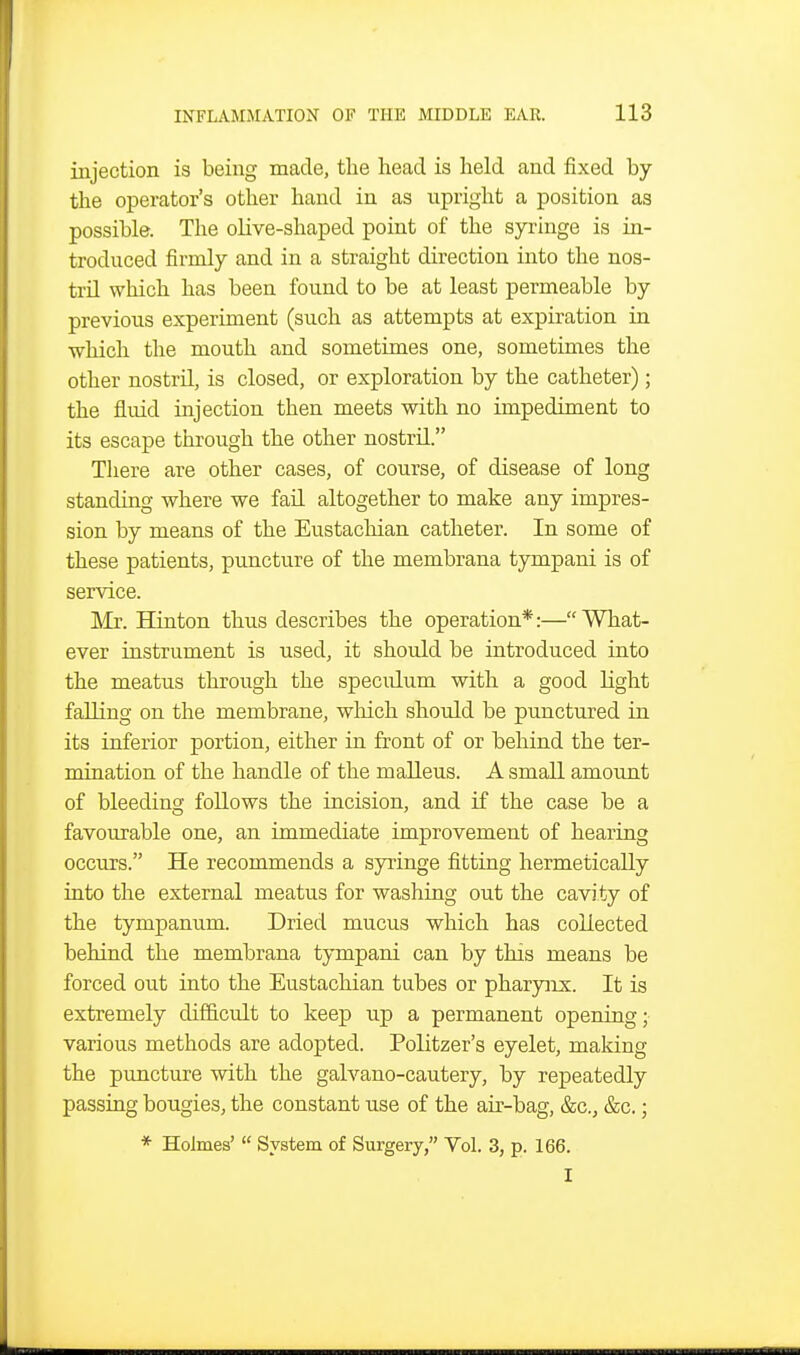injection is being made, the head is held and fixed by the operator's other hand in as upright a position as possible. The oHve-shaped point of the syringe is in- troduced firmly and in a straight direction into the nos- tril which has been found to be at least permeable by previous experiment (such as attempts at expiration in which the mouth and sometimes one, sometimes the other nostril, is closed, or exploration by the catheter); the fluid injection then meets with no impediment to its escape through the other nostril. There are other cases, of course, of disease of long standing where we fail altogether to make any impres- sion by means of the Eustachian catheter. In some of these patients, puncture of the membrana tympani is of service. Mr. Hinton thus describes the operation*:—What- ever instrument is used, it should be introduced into the meatus through the speculum with a good light falling on the membrane, wliich should be punctured in its inferior portion, either in front of or behind the ter- mination of the handle of the malleus. A small amount of bleeding follows the incision, and if the case be a favourable one, an immediate improvement of hearing occurs. He recommends a syringe fitting hermetically into the external meatus for washing out the cavity of the tympanum. Dried mucus which has collected behind the membrana tympani can by this means be forced out into the Eustachian tubes or pharyiix. It is extremely difficult to keep up a permanent opening; various methods are adopted. Politzer's eyelet, making the puncture with the galvano-cautery, by repeatedly passing bougies, the constant use of the air-bag, &c., &c.; * Holmes'  System of Surgery, Vol. 3, p. 166. I