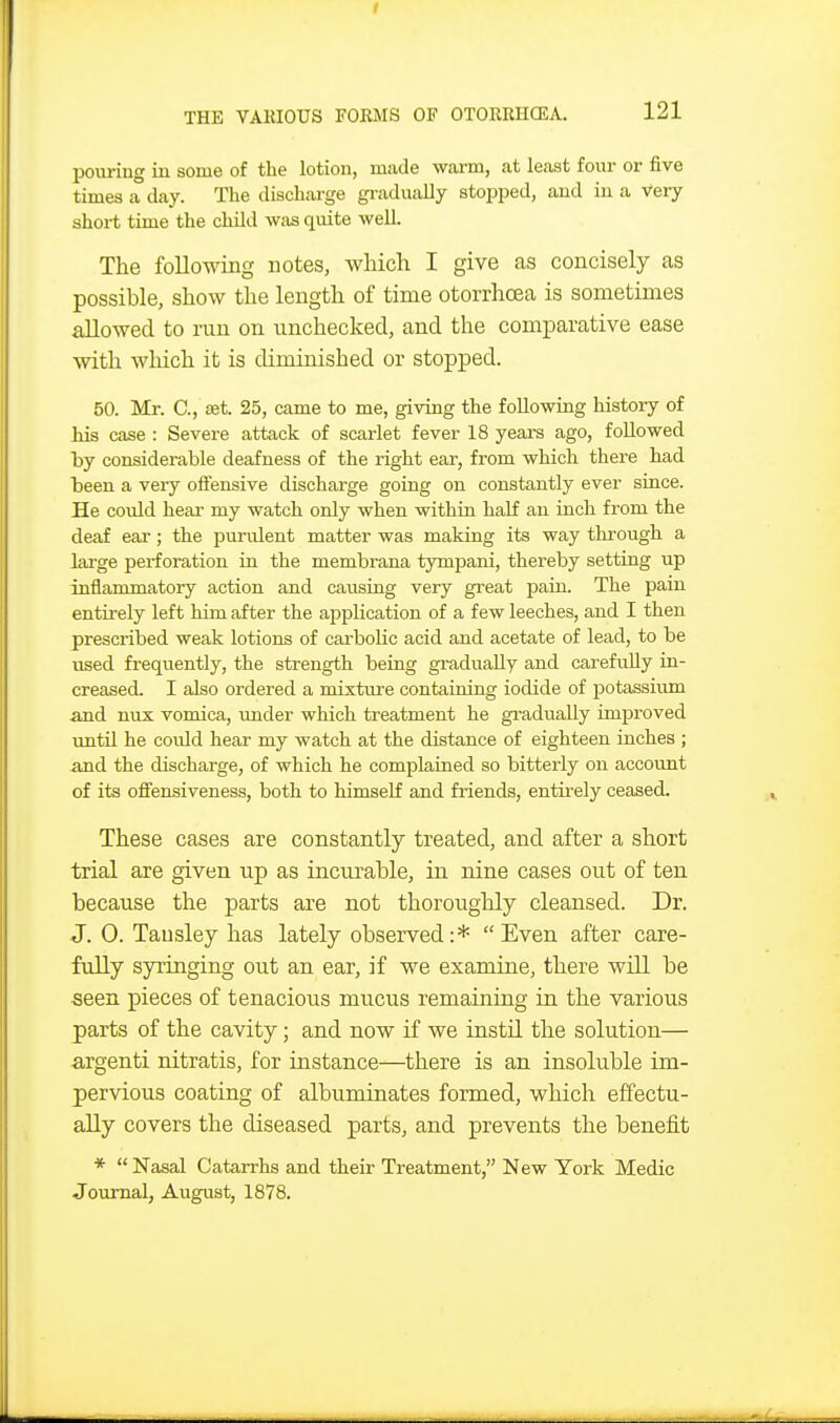 pouring in some of the lotion, made warm, at least four or five times a day. The discharge gi-adually stopped, and in a very short time the child was quite well. The following notes, which I give as concisely as possible, show the length of time otorrhoea is sometimes allowed to run on unchecked, and the comparative ease with which it is diminished or stopped. 50. Mr. C, set. 25, came to me, giving the following histoiy of his case : Severe attack of scarlet fever 18 yeax-s ago, followed by considerable deafness of the right ear, from which there had been a very offensive discharge going on constantly ever since. He could heaa- my watch only when within half au inch from the deaf ear; the purulent matter was making its way through a large perforation in the membrana tympani, thereby setting up inflammatory action and causing very great pain. The pain entirely left him after the appUcation of a few leeches, and I then prescribed weak lotions of carbolic acid and acetate of lead, to be used firequently, the strength being gradually and carefully in- creased. I also ordered a mixture containing iodide of potassium and nux vomica, imder which treatment he gradually improved until he could hear my watch at the distance of eighteen inches ; and the discharge, of which he complained so bitterly on account of its offensiveness, both to himself and friends, entirely ceased. These cases are constantly treated, and after a short trial are given up as incurable, in nine cases out of ten because the parts are not thoroughly cleansed. Dr. J. 0. Tausley has lately observed:* Even after care- fully syringing out an ear, if we examine, there will be seen pieces of tenacious mucus remaining in the various parts of the cavity; and now if we instil the solution— argenti nitratis, for instance—there is an insoluble im- pervious coating of albuminates formed, which effectu- ally covers the diseased parts, and prevents the benefit *  Nasal Catarrhs and their Treatment, New York Medic Journal, August, 1878.