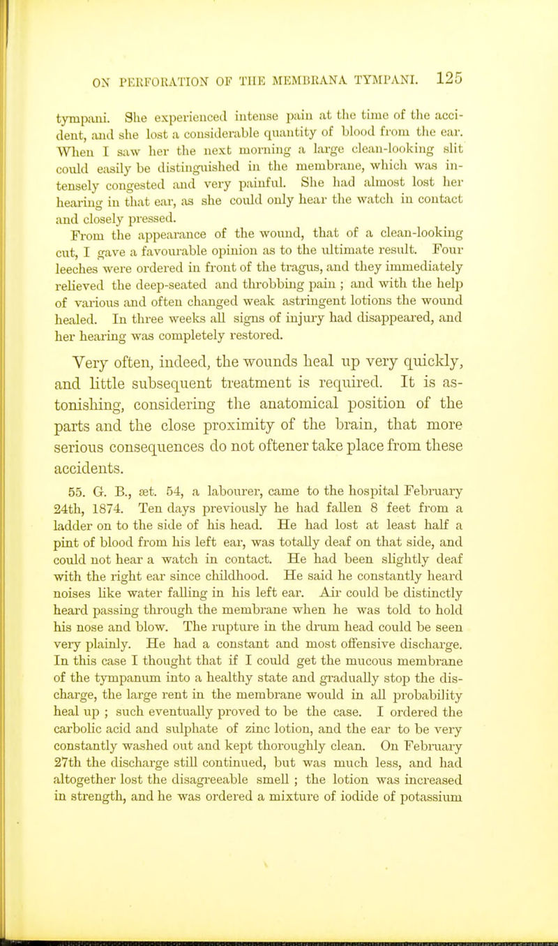 tympixni. Slie experienced iiiteiiae pain at the time of the acci- dent, and she lost a considerable quantity of blood from tlie ear. Wlien I saw her the next morning a largo clean-looking slit could easily be distinguished in the membrane, which was in- tensely congested and very painfid. She had almost lost her hearing in that ear, as she coidd only hear the watch in contact and closely pressed. Fi-om the appearance of the wound, that of a clean-looking cut, I gave a favourable opinion as to the idtimate result. Four leeches were ordered in front of the tragus, and they immediately relieved the deep-seated and throbbing pain ; and with the help of various and often changed weak astringent lotions the wound healed. In three weeks all signs of injury had disappeared, and her heai-ing was completely restored. Very often, iucleed, the wounds heal np very quickly, and little subsequent treatment is required. It is as- tonisliing, considering the anatomical position of the parts and the close proximity of the brain, that more serious consequences do not oftener take place from these accidents. 55. G. B., set. 54, a labourer, came to the hosi^ital Febraary 24th, 1874. Ten days previously he had fallen 8 feet from a ladder on to the side of his head. He had lost at least half a pint of blood from his left ear, was totally deaf on that side, and could not hear a watch in contact. He had been slightly deaf with the right ear since childhood. He said he constantly heard noises like water falling in his left ear. Air could be distinctly heard passing through the membrane when he was told to hold his nose and blow. The rupture in the di'um head could be seen very plainly. He had a constant and most offensive discharge. In this case I thought that if I could get the mucous membrane of the tympanum into a healthy state and gradually stop the dis- charge, the large rent in the membrane would in all probability heal up ; such eventually proved to be the case. I ordered the carboHc acid and sulphate of zinc lotion, and the ear to be very constantly washed out and kept thoroughly clean. On February 27th the discharge still continued, but was much less, and had altogether lost the disagreeable smeU ; the lotion was increased in strength, and he was ordered a mixture of iodide of potassium