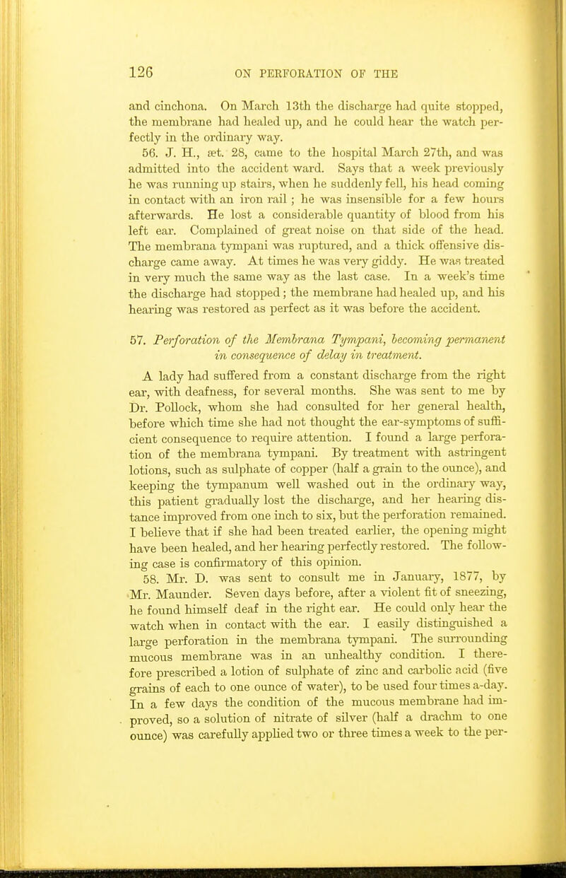 and cinchona. On March 13th the discharge had quite stopped, the membrane had healed up, and he could hear the watch per- fectly in the ordinary way. 56. J. H., Bet. 28, came to the hospital March 27th, and was admitted into the accident ward. Says that a week previously he was running up stairs, when he suddenly fell, his head coming in contact with an iron rail ; he was insensible for a few hours afterwards. He lost a considerable quantity of blood from his left ear. Complained of great noise on that side of the head. The membrana tympani was ruptured, and a thick offensive dis- charge came away. At times he was very giddy. He waf. treated in very much the same way as the last case. In a week's time the discharge had stopped; the membrane had healed up, and his hearing was restored as perfect as it was before the accident. 57. Perforation of the Memh-ana Tympani, becoming permanent in consequence of delay in treatment. A lady had suffered from a constant discharge from the right ear, with deafness, for several months. She was sent to me by Dr. Pollock, whom she had consulted for her general health, before which time she had not thought the ear-symptoms of suffi- cient consequence to require attention. I found a large perfora- tion of the membrana tympani. By treatment with asti-ingent lotions, such as sulphate of copper (half a gi-ain to the ounce), and keeping the tympanum well washed out in the ordinary way, this patient gradually lost the discharge, and her heai-ing dis- tance improved from one inch to six, but the perforation remained. I believe that if she had been treated earUer, the opening might have been healed, and her hearing perfectly restored. The follow- ing case is confirmatory of this oi^inion. 58. Mr. D. was sent to consult me in January, 1877, by 'Mr. Maunder. Seven days before, after a violent fit of sneezing, he found himself deaf in the right ear. He could only hear the watch when in contact with the ear. I easily distinguished a large perforation in the membrana tympani. The siuTounding mucous membrane was in an unhealthy condition. I there- fore prescribed a lotion of sulphate of zinc and carbolic acid (five grains of each to one ounce of water), to be used four times a-day. In a few days the condition of the mucous membrane had im- proved, so a solution of nitrate of silver (half a drachm to one ounce) was carefully applied two or thi-ee times a week to the per-