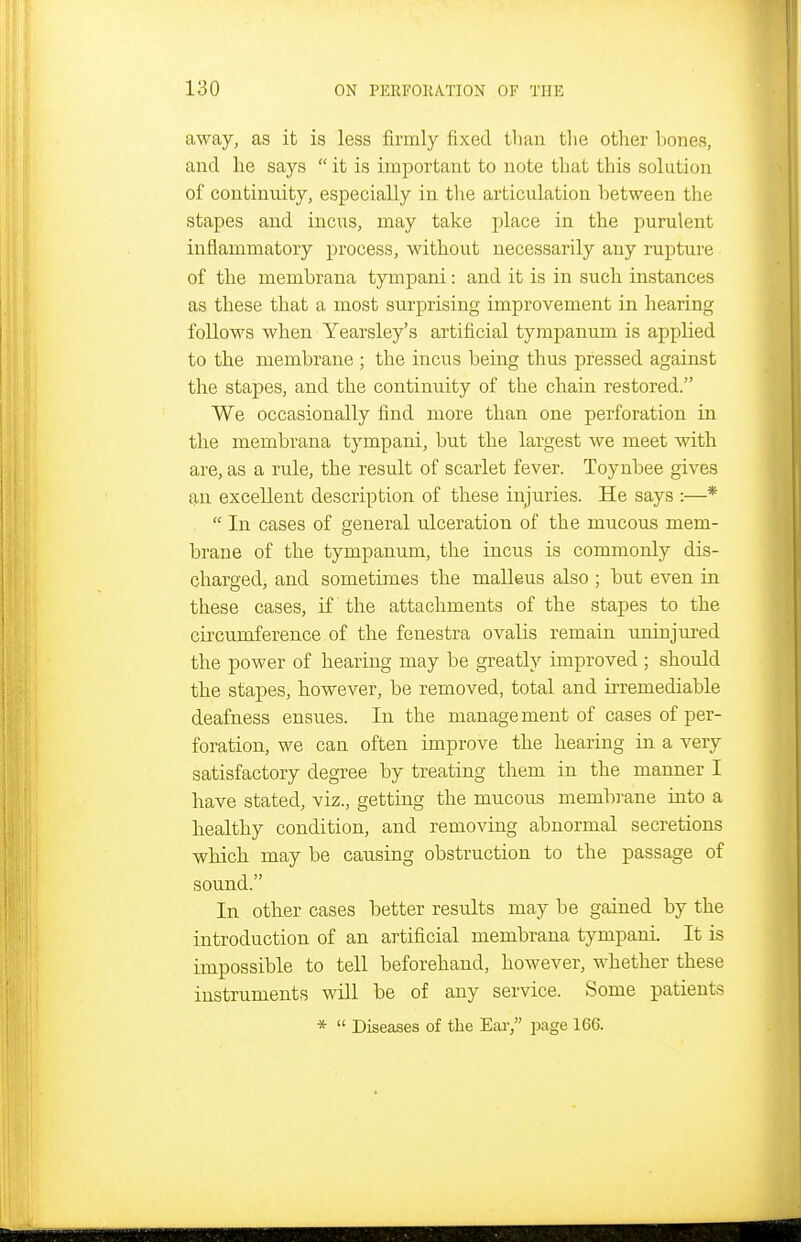 away, as it is less firmly fixed than tlie other T)ones, and he says  it is important to note tliat this solution of continuity, especially in the articulation between the stapes and incus, may take place in the purulent inflammatory process, without necessarily any rupture of the membrana tympani: and it is in such instances as these that a most surprising improvement in hearing follows when Yearsley's artificial tympanum is applied to the membrane ; the incus being thus pressed against the stapes, and the continuity of the chain restored. We occasionally find more than one perforation in the membrana tympani, but the largest Ave meet with are, as a rule, the result of scarlet fever. Toynbee gives an excellent description of these injuries. He says :—*  In cases of general ulceration of the mucous mem- brane of the tympanum, the incus is commonly dis- charged, and sometimes the malleus also ; but even in these cases, if the attachments of the stapes to the circumference of the fenestra ovalis remain uninjiu'ed the power of hearing may be greatly improved ; should the stapes, however, be removed, total and irremediable deafness ensues. In the management of cases of per- foration, we can often improve the hearing in a very satisfactory degree by treating them in the manner I have stated, viz., getting the mucous membi-ane into a healthy condition, and removing abnormal secretions which may be causing obstruction to the passage of sound. In other cases better results may be gained by the introduction of an artificial membrana tympani. It is impossible to tell beforehand, however, whether these instruments will be of any service. Some patients *  Diseases of the Ear, page 166.