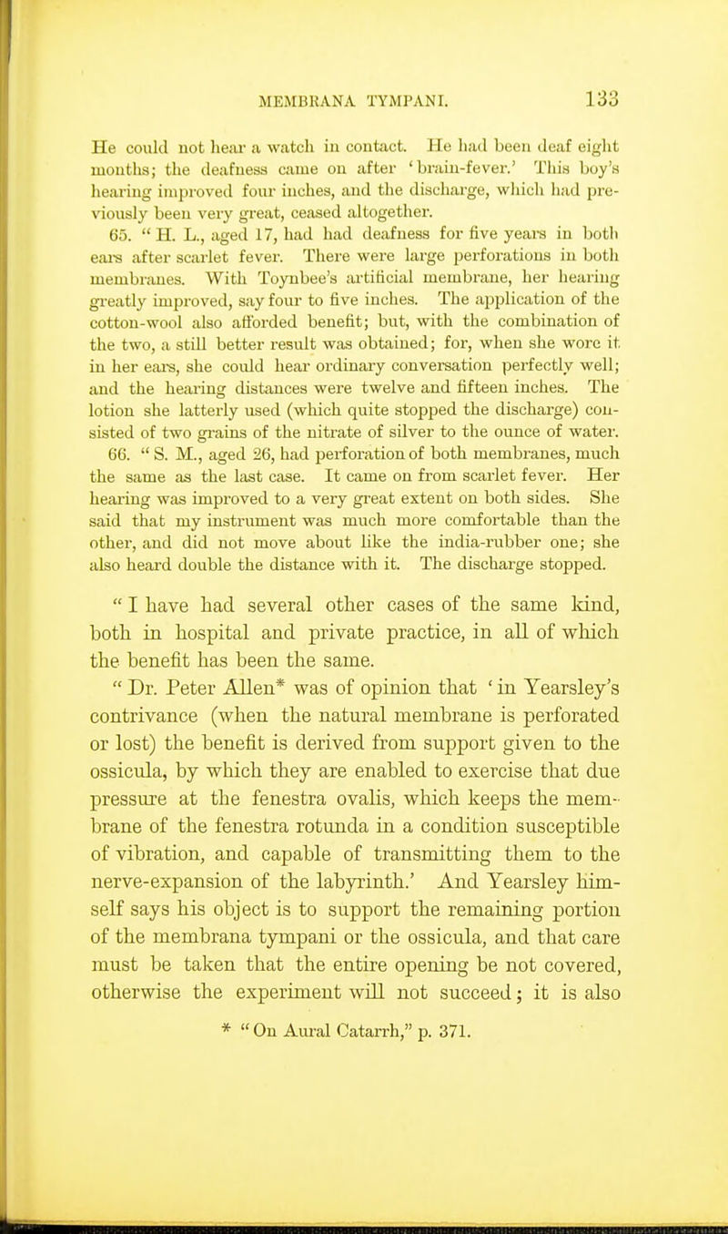 He could not liear a watch in contact. He liad been deaf eight months; the deafness came on after 'brain-fever.' This boy's lieai-ing improved four inches, and the discharge, wliich had pre- viously been very great, ceased altogether. 65.  H. L., aged 17, had had deafness for five years in both eai-s after scarlet fever. There were large perforations in both membnuies. With Toyubee's ai-titicial membrane, her hearing greatly improved, say four to five inches. The application of the cotton-wool also ail'orded benefit; but, with the combination of the two, a still better result was obtained; for, when she wore it in her eai-s, she could hear ordinary conversation perfectly well; and the hearing distances were twelve and fifteen inches. The lotion she latterly used (which quite stopped the discharge) con- sisted of two grains of the nitrate of silver to the ounce of water. 66.  S. M., aged 26, had perforation of both membranes, much the same as the last case. It came on from scarlet fever. Her hearing was improved to a very great extent on both sides. She said that my instrument was much more comfortable than the other, and did not move about like the india-rubber one; she also heard double the distance with it. The discharge stopped.  I have had several other cases of the same Idnd, both in hospital and private practice, in all of which the benefit has been the same.  Dr. Peter Allen* was of opinion that ' in Yearsley's contrivance (when the natural membrane is perforated or lost) the benefit is derived from support given to the ossicula, by which they are enabled to exercise that due pressure at the fenestra ovalis, which keeps the mem- brane of the fenestra rotunda in a condition susceptible of vibration, and capable of transmitting them to the nerve-expansion of the labyrinth.' And Yearsley him- self says his object is to support the remaining portion of the membrana tympani or the ossicula, and that care must be taken that the entire opening be not covered, otherwise the experiment will not succeed; it is also *  On Aural Catarrh, p. 371.