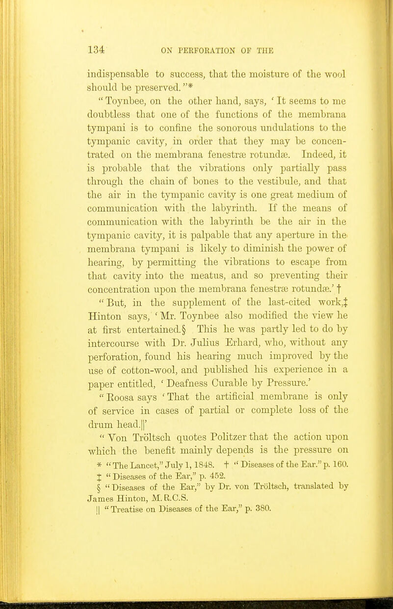 indispensable to success, that the moisture of the wool should be preserved. *  Toynbee, on the other hand, says, ' It seems to me doubtless that one of the functions of the membrana tympani is to confine the sonorous undulations to the tympanic cavity, in order that they may be concen- trated on the membrana fenestrse rotunda3. Indeed, it is probable that the vibrations only partially pass through the chain of bones to the vestibule, and that the air in the tympanic cavity is one great medium of communication with the labyrinth. If the means of communication with the labyrinth be the aii* in the tympanic cavity, it is palpable that any aperture in the membrana tympani is likely to diminish the power of hearing, by permitting the vibrations to escape from that cavity into the meatus, and so preventing their concentration upon the membrana fenestras rotunda?.' f  But, in the supplement of the last-cited work,J Hinton says, ' Mr. Toynbee also modified the view he at first entertained. § This he was partly led to do by intercourse with Dr. Julius Erhard, who, without any perforation, found his hearing much improved by the use of cotton-wool, and published Ms experience in a paper entitled, ' Deafness Curable by Pressm-e.'  Eoosa says ' That the artificial membrane is only of service in cases of partial or complete loss of the drum head.II'  Von Troltsch quotes Politzer that the action upon which the benefit mainly depends is the pressure on *  The Lancet, July 1,1848. t  Diseases of the Ear. p. 160. X  Diseases of the Ear, p. 452. §  Diseases of the Ear, by Dr. von Troltsch, translated by James Hinton, M.R.C.S. !| Treatise on Diseases of the Ear, p. 380.