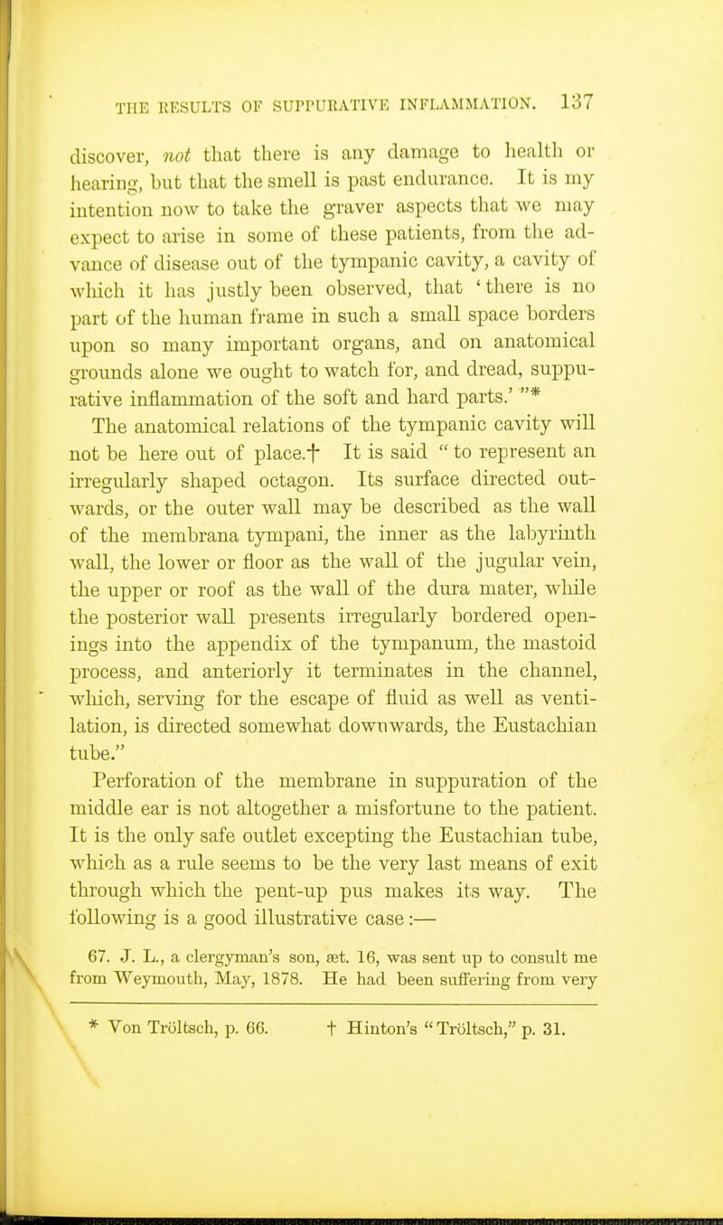 discover, not that there is any damage to liealth or hearing, but that the smell is past endurance. It is my intention now to take the graver aspects that we may expect to arise in some of these patients, from the ad- vance of disease out of the tympanic cavity, a cavity of winch it has justly been observed, that ' there is no part of the human frame in such a small space borders upon so many important organs, and on anatomical grounds alone we ought to watch for, and dread, suppu- rative inflammation of the soft and hard parts.' * The anatomical relations of the tympanic cavity will not be here out of place.f It is said  to represent an irregularly shaped octagon. Its surface directed out- wards, or the outer waU may be described as the wall of the membrana tympani, the inner as the labyrinth wall, the lower or floor as the wall of the jugular vein, the upper or roof as the wall of the dura mater, while the posterior wall presents irregularly bordered open- ings into the appendix of the tympanum, the mastoid process, and anteriorly it terminates in the channel, which, serving for the escape of fluid as well as venti- lation, is directed somewhat downwards, the Eustachian tube. Perforation of the membrane in suppuration of the middle ear is not altogether a misfortune to the patient. It is the only safe outlet excepting the Eustachian tube, which as a rule seems to be the very last means of exit through which the pent-up pus makes its way. The following is a good illustrative case:— 67. J. L., a clergyman's son, ast. 16, was sent up to consult me from Weymouth, May, 1878. He had been siiiFering from very * Von Troltsch, p. 66. t Hinton's Troltsch, p. 31.