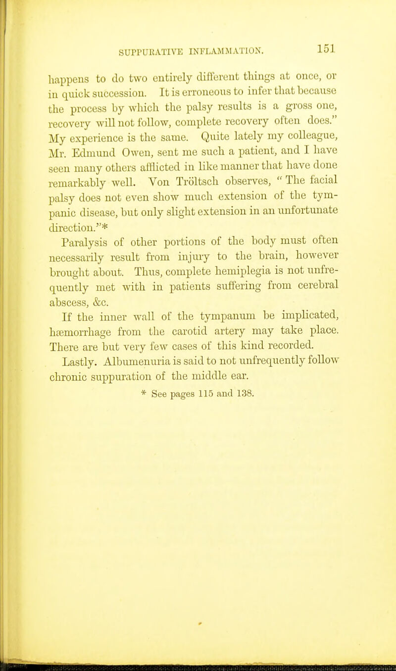 happens to do two entirely different things at once, or in quick succession. It is erroneous to infer that because the process by which the palsy results is a gross one, recovery will not follow, complete recovery often does. My experience is the same. Quite lately my colleague, Mr. Edmund Owen, sent me such a patient, and I have seen many others afflicted in like manner that have done remarkably well. Von Troltsch observes,  The facial palsy does not even show much extension of the tym- panic disease, but only slight extension in an unfortunate direction.* Paralysis of other portions of the body must often necessarily result from injury to the brain, however brought about. Thus, complete hemiplegia is not unfre- quently met with in patients suffering from cerebral abscess, &c. If the inner wall of the tympanmn be implicated, haemorrhage from the carotid artery may take place. There are but very few cases of this kind recorded. Lastly. Albumenuria is said to not unfrequently foUow chronic suppuration of the middle ear. * See pages 115 and 138.