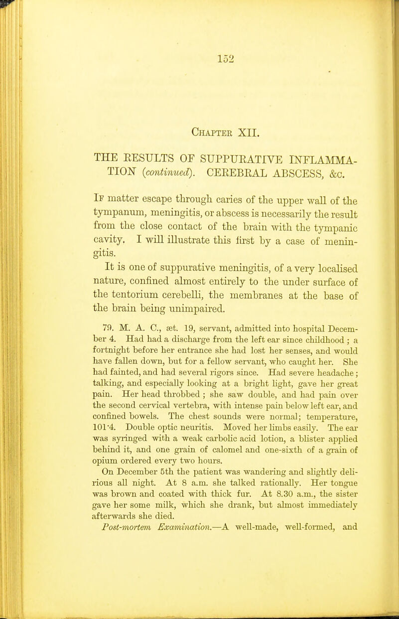 Chapter XII. THE RESULTS OF SUPPUEATIVE INFLAMMA- TION (contimied). CEEEBEAL ABSCESS, &c. If matter escape tlirough caries of the upper wall of the tympanum, meningitis, or abscess is necessarily the result from the close contact of the brain with the tympanic cavity. I will illustrate this lu'st by a case of menin- gitis. It is one of suppurative meningitis, of a very localised nature, confined almost entirely to the under surface of the tentorium cerebeUi, the membranes at the base of the brain being unimpaired. 79. M. A. C, set. 19, servant, admitted into hospital Decem- ber 4. Had had a discharge from the left ear since childhood ; a fortnight before her entrance she had lost her senses, and would have fallen down, but for a fellow servant, who caught her. She had fainted, and had several rigors since. Had severe headache; talking, and especially looking at a bright light, gave her great pain. Her head throbbed ; she saw double, and had pain over the second cervical vertebra, with intense pain below left eai-, and confined bowels. The chest sounds were normal; temperature, 101 4. Double optic neuritis. Moved her limbs easily. Theeai' was syringed with a weak carboHc acid lotion, a blister applied behind it, and one grain of calomel and one-sixth of a grain of opium ordered every two hours. On December 5th the patient was wandei-ing and slightly deli- rious all night. At 8 a.m. she talked rationally. Her tongue was brown and coated with thick fur. At 8.30 a.m., the sister gave her some milk, which she drank, but almost immediately afterwards she died. Post-mortem Examination.—^A well-made, weU-formed, and